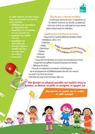 15
Το παιδί ασκείται και όταν συμμε-
τέχει στις δουλειές του σπιτιού,
όπως στο/στην:
•	 καθάρισμα και συμμάζεμα
του δωματίου του
•	 συμμάζεμα της ντουλάπας
και των ρούχων του
•	 στρώσιμο του κρεβα-
τιού του
•	 συμμάζεμα των
	 παιχνιδιών του
•	 πλύσιμο πιάτων ή
τοποθέτησή τους
στο πλυντήριο
των πιάτων
•	 κηπουρική
Πώς θα γίνει η άσκηση συνήθεια;
Ο καλύτερος τρόπος θα ήταν η ενασχόληση με
την άσκηση να γίνεται ως παιχνίδι∙ μια δραστηρι-
ότητα που να δίνει στο παιδί χαρά και να μη γίνεται
μέσο ανταγωνισμού και κατάταξης.
Παραδείγματα άσκησης για τα παιδιά
• Συμμετοχή σε ομαδικά αθλήματα (μπάσκετ, βόλεϊ,
ποδόσφαιρο, πόλο, κ.λπ.)
• Ποδήλατο
• Χορός
• Περπάτημα
• Τρέξιμο
• Κολύμπι
• Κηπουρική
• Συμμετοχή στις δουλειές του σπιτιού και στα ψώνια για το σπίτι
• Συμμετοχή στο μάθημα της φυσικής αγωγής στο σχολείο
• Βόλτα με τον σκύλο
• Παιχνίδι στο προαύλιο του σχολείου στα διαλείμματα,
και τα απογεύματα και τα Σαββατοκύριακα παιχνίδι στην πυλωτή,
την αυλή ή τον κήπο του σπιτιού
• Παιχνίδια στο νερό, όπως σουτάκια, πόλο, κ.ά.
Μην ξεχνάτε τα κλασικά παιχνίδια των παιδιών, όπως το
σκοινάκι, το λάστιχο, τα μήλα, το κυνηγητό, το κρυφτό, κ.ά.
Παροτρύνετε τα παιδιά σας να παίζουν
σε κάθε ευκαιρία.
 