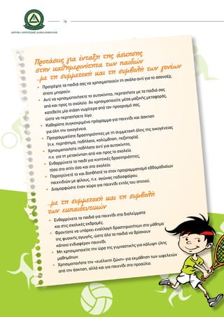 16
Προτάσεις για ένταξη της άσκησης
στην καθημερινότητα των παιδιών
...με τη συμμετοχή και τη συμβολή των γονέων
• 	 Προτρέψτε τα παιδιά σας να χρησιμοποιούν τη σκάλα αντί για το ασανσέρ,
	 όποτε μπορούν.
• 	Αντί να χρησιμοποιήσετε το αυτοκίνητο, περπατήστε με τα παιδιά σας
	 από και προς το σχολείο. Αν χρησιμοποιείτε μέσα μαζικής μεταφοράς,
	 κατεβείτε μία στάση νωρίτερα από τον προορισμό σας,
	 ώστε να περπατήσετε λίγο.
•	Καθορίστε συγκεκριμένο πρόγραμμα για παιχνίδι και άσκηση
	 για όλη την οικογένεια.
• 	 Προγραμματίστε δραστηριότητες με τη συμμετοχή όλης της οικογένειας
	 (π.χ. περπάτημα, ποδήλατο, κολύμβηση, πεζοπορία).
•	 Χρησιμοποιήστε ποδήλατο αντί για αυτοκίνητο,
	 π.χ. για τη μετακίνηση από και προς το σχολείο.
•	 Ενθαρρύνετε το παιδί για κινητικές δραστηριότητες,
	 τόσο στο σπίτι όσο και στο σχολείο.
• 	 Παροτρύνετέ το και βοηθήστέ το στον προγραμματισμό εβδομαδιαίων
	 παιχνιδιών με φίλους, π.χ. αγώνας ποδοσφαίρου.
•	 Διαμορφώστε έναν χώρο για παιχνίδι εντός του σπιτιού.
...με τη συμμετοχή και τη συμβολή
των εκπαιδευτικών
•	Ενθαρρύνετε τα παιδιά για παιχνίδι στα διαλείμματα
	 και στις σχολικές εκδρομές.
•	Φροντίστε να υπάρχει εναλλαγή δραστηριοτήτων στο μάθημα
	 της φυσικής αγωγής, ώστε όλα τα παιδιά να βρίσκουν
	 κάποιο ενδιαφέρον παιχνίδι.
•	Μη χρησιμοποιείτε την ώρα της γυμναστικής για κάλυψη ύλης
	 μαθημάτων.
•	 Χρησιμοποιήστε την «ευέλικτη ζώνη» για εκμάθηση των ωφελειών
	 από την άσκηση, αλλά και για παιχνίδι στο προαύλιο.
 