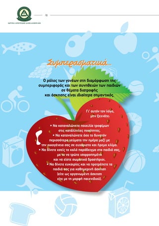18
Ο ρόλος των γονέων στη διαμόρφωση της
συμπεριφοράς και των συνηθειών των παιδιών
σε θέματα διατροφής
και άσκησης είναι ιδιαίτερα σημαντικός.
• Να καταναλώνετε ποικιλία τροφίμων
στις κατάλληλες ποσότητες.
• Να καταναλώνετε όσο το δυνατόν
περισσότερα γεύματα την ημέρα μαζί με
την οικογένεια σας σε ευχάριστο και ήρεμο κλίμα.
• Να δίνετε εσείς το καλό παράδειγμα στα παιδιά σας,
με το να τρώτε ισορροπημένα
και να είστε σωματικά δραστήριοι.
• Να δίνετε ευκαιρίες και να προτρέπετε τα
παιδιά σας για καθημερινή άσκηση
(είτε ως οργανωμένη άσκηση
είτε με τη μορφή παιχνιδιού).
Συμπερασματικά...
Γι’ αυτόν τον λόγο,
μην ξεχνάτε:
 