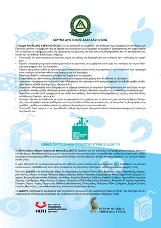 ΙΔΡΥΜΑ ΑΡΙΣΤΕΙΔΗΣ ΔΑΣΚΑΛΟΠΟΥΛΟΣ
Το Ίδρυμα ΑΡΙΣΤΕΙΔΗΣ ΔΑΣΚΑΛΟΠΟΥΛΟΣ έχει ως αποστολή να συμβάλλει στη βελτίωση των διατροφικών συνηθειών των
Ελλήνων και στην επιμόρφωσή τους σε θέματα που σχετίζονται με τη διατροφή, τη σωματική δραστηριότητα, την ασφάλεια και
την τεχνολογία των τροφίμων, μέσω της προαγωγής της έρευνας, της διάχυσης της πληροφόρησης και της εκπαίδευσης του
κοινού και των ειδικών. Ειδικότερα, το Ίδρυμα:
•	Υποστηρίζει την επιστημονική έρευνα στους τομείς της υγείας, της διατροφής και της επιστήμης και τεχνολογίας των τροφί-
μων.
•	 Χορηγεί υποτροφίες σε μεταπτυχιακούς φοιτητές ή σε ερευνητές που εργάζονται στον τομέα της επιστήμης και της τεχνολο-
γίας των τροφίμων και της διατροφής.
•	 Χορηγεί χρηματικά έπαθλα σε ερευνητές για συγκεκριμένες ερευνητικές τους εργασίες ή για τη συνολική τους προσφορά
στην επιστήμη και την τεχνολογία των τροφίμων και της διατροφής.
•	Οργανώνει διεθνή επιστημονικά συνέδρια και δημοσιεύει τα ευρήματα.
•	 Συνεργάζεται με ερευνητικούς, εκπαιδευτικούς και ενημερωτικούς φορείς στην Ελλάδα και το εξωτερικό.
•	Αναπτύσσει προγράμματα ενημέρωσης που ενδιαφέρουν την ευρύτερη κοινή γνώμη ή αφορούν σε ειδικές ομάδες πληθυ-
σμού (γονείς, παιδιά, ηλικιωμένους, εγκύους κ.λπ.).
•	 Δημοσιεύει πληροφορίες για τη διατροφή και τα τρόφιμα γενικότερα, τη σωματική δραστηριότητα και την ευεξία για το ευρύ
κοινό ή για ειδικές ομάδες πληθυσμού μέσω περιοδικών ή άλλων εκδόσεων και μέσω της ιστοσελίδας του (www.iad.gr).
•	Οργανώνει εκπαιδευτικά προγράμματα για παιδιά και εφήβους, διαιτολόγους-διατροφολόγους, ιατρούς, εκπαιδευτικούς,
υπεύθυνους δημόσιας υγείας κ.λπ.
•	 Διενεργεί έρευνες καταναλωτών με στόχο να αφουγκραστεί τις ανάγκες και τις ανησυχίες των πολιτών σε θέματα διατρο-
φής, να επισημάνει τα κύρια προβλήματα που αντιμετωπίζουν οι Έλληνες καταναλωτές, να καταγράψει τις διατροφικές τους
συνήθειες, καθώς και να διερευνήσει τις ανάγκες πληροφόρησης των καταναλωτών.
•	Υποστηρίζει ή/και συμμετέχει σε πρωτοβουλίες άλλων οργανισμών, ιδρυμάτων ή επιστημόνων με παρεμφερείς στόχους με
τους δικούς του.
Εθνικό Δίκτυο Δήμων Προαγωγής Υγείας (Ε.Δ.ΔΗ.Π.Υ)
Το Εθνικό Δίκτυο Δήμων Προαγωγής Υγείας (Ε.Δ.ΔΗ.Π.Υ.) ιδρύθηκε για την ανάπτυξη της Προαγωγής και Αγωγής Υγείας σε
επίπεδο δήμων. Βοηθάει τους δήμους-μέλη και τα στελέχη τους να αναπτύξουν τις κατάλληλες υποδομές και πρακτικές, καθώς
και μορφές συνεργασίας σε εθνικό και ευρωπαϊκό επίπεδο, που θα καθιστούν δυνατή και αποτελεσματική την κοινοτική δράση
για την υγεία.
Η υγεία εξαρτάται από πληθώρα παραγόντων. Η υιοθέτηση υγιών στάσεων και συμπεριφορών και η αναβάθμιση του φυσικού
και κοινωνικού περιβάλλοντος αποτελεί το αντικείμενο της σύγχρονης στρατηγικής των προγραμμάτων Αγωγής Υγείας.
Μέλη του ΕΔΔΗΠΥ είναι οι ακόλουθοι δήμοι: Αγ. Αναργύρων, Αγ. Ιωάννη Ρέντη, Αγίας Βαρβάρας, Αγίας Παρασκευής, Ακρωτη-
ρίου Χανίων, Αλίμου, Ανώγεια Ρεθύμνης, Βάρης, Βέροιας, Βόλου, Γαλατσίου, Εξωμβούργου Τήνου, Ερμούπολης (Σύρος), Ζε-
φυρίου, Θέρμης (Θεσσαλονίκη), Καβάλας, Καλλιθέας, Καμένων Βούρλων, Κοζάνης, Κορθίου (Άνδρος), Κορυδαλλού, Λαμιέων,
Λάρισας, Λυκόβρυσης, Μεγαλόπολης, Μεγάρων, Μουρεσίου (Πήλιο Μαγνησίας), Μοσχάτου, Μυκόνου, Ν. Ιωνίας Μαγνησίας,
Παπάγου, Πάρου, Πάτρας, Περιστερίου, Πολίχνης Θεσσαλονίκης, Πτολεμαΐδας, Ρεθύμνου, Ρόδου, Σαλαμίνας, Σερρών, Σκύρου,
Σούρπης Μαγνησίας, Συκεών Θεσσαλονίκης, Χανίων και Χερσονήσου Κρήτης.
Το ΕΔΔΗΠΥ υποστηρίζεται οργανωτικά από το Ινστιτούτο Κοινωνικής και Προληπτικής Ιατρικής (ΙΚΠΙ), που αποτελεί ένα μη-
κερδοσκοπικό επιστημονικό οργανισμό, και επιστημονικά από το Κέντρο Μελετών Υπηρεσιών Υγείας.
 
