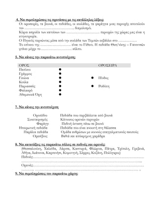 4. Να συμπληρώσεις τις προτάσεις με τις κατάλληλες λέξεις:
Οι οροσειρές, τα βουνά, οι πεδιάδες, οι κοιλάδες, τα φαράγγια μιας περιοχής αποτελούν
τον ………………………………….. διαμελισμό.
Κύρια ασχολία των κατοίκων των ……………………… περιοχών της χώρας μας είναι η
κτηνοτροφία.
Ο Πηνειός περνώντας μέσα από την κοιλάδα των Τεμπών εκβάλλει στο ……………
Το επίνειο της ……………………. είναι το Γύθειο. Η πεδιάδα Θεσ/νίκης – Γιαννιτσών
φτάνει μέχρι το ……………………. κόλπο.
5. Να κάνεις την παρακάτω αντιστοίχιση;
ΟΡΟΣ ΟΡΟΣΕΙΡΑ
Παπίκιο 
Γράμμος 
Γκιώνα   Πίνδος
Κούλα 
Παρνασσός   Ροδόπη
Φαλακρό 
Αθαμανικά Όρη 
7. Να κάνεις την αντιστοίχιση
Οροπέδιο Πεδιάδα που περιβάλλεται από βουνά
Συνεταιρισμός Κάτοικος ορεινών περιοχών
Φαράγγι Πεδινή έκταση πάνω σε βουνό
Ηπειρωτική πεδιάδα Πεδιάδα που είναι ανοικτή στη θάλασσα
Παράλια πεδιάδα Ομάδα ανθρώπων με κοινούς επαγγελματικούς σκοπούς
Ορεσίβιος Βαθιά και απόκρημνη χαράδρα
8. Να κατατάξεις τις παρακάτω πόλεις σε πεδινές και ορεινές:
(Θεσσαλονίκη, Χαλκίδα, Λάρισα, Καστοριά, Φλώρινα, Πάτρα, Τρίπολη, Γρεβενά,
Αθήνα, Ιωάννινα, Καρπενήσι, Κομοτηνή, Σέρρες, Κοζάνη, Πολύγυρος)
Πεδινές:………………………………………………………………………………
……………………………………………………………………………………...
Ορεινές:………………………………………………………………………………
……….. ………………………………………………………………………… ..
9. Να συμπληρώσεις τον παρακάτω χάρτη:
 