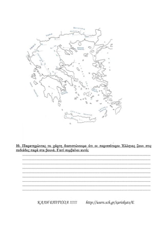 10. Παρατηρώντας το χάρτη διαπιστώνουμε ότι οι περισσότεροι Έλληνες ζουν στις
πεδιάδες παρά στα βουνά. Γιατί συμβαίνει αυτό;
........................................................................................................................................................
........................................................................................................................................................
........................................................................................................................................................
........................................................................................................................................................
........................................................................................................................................................
........................................................................................................................................................
........................................................................................................................................................
........................................................................................................................................................
........................................................................................................................................................
ΚΑΛΗ ΕΠΙΤΥΧΙΑ !!!!!! http://users.sch.gr/xariskuts/E
 