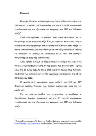 7
Γηζαγςγή
Ε ανπηθή ηδέα ήηακ κα δεμημονγήζμομε έκα εθπαηδεοηηθό ζεκάνημ «επί
πάνημο» γηα ηηξ ακάγθεξ ηεξ επημόνθςζήξ μαξ ζημ β΄ επίπεδμ επημόνθςζεξ
εθπαηδεοηηθώκ γηα ηεκ αλημπμίεζε θαη εθανμμγή ηςκ ΣΠΓ ζηε δηδαθηηθή
πνάλε.1
Όηακ μιμθιενώζεθε ημ ζεκάνημ, πμιύ απιά ζθεθηήθαμε κα ημ
δμθημάζμομε θαη ζε πναγμαηηθή ηάλε. Έηζη, ημ ημήμα ημο Απόζημιμο, έγηκε ημ
θοηώνημ γηα κα πνμπςνήζμομε ζηε μεηάβαζε από ηε ζεςνία ζηεκ πνάλε. Σα
παηδηά εκζμοζηάζηεθακ, μαξ πανέζονακ με ηε δηθή ημοξ οπμμμκή θαη επημμκή
θαη απόδεηλακ όηη μπμνμύκ κα θαηαθένμοκ πμιιά θάης από ζοκζήθεξ
ζοκενγαζίαξ θαη αμμηβαίαξ εμπηζημζύκεξ.
Όηακ έθηαζε ε ζηηγμή κα πανμοζηάζμομε ημ ζεκάνημ ζε θμηκό, ζημοξ
ζοκαδέιθμοξ εθπαηδεοηηθμύξ ηεξ 4εξ
πενηθένεηαξ πμο δίδαζθακ ζηεκ Πέμπηε
ηάλε, ζηηξ 28 Ιαΐμο 2010, ηα παηδηά απιά έθακακ ηε δμοιεηά ημοξ. Ιεηά από
πανάθιεζε ηςκ εθπαηδεοηηθώκ ημ ίδημ εγπείνεμα επακαιήθηεθε ζηηξ 21 θαη
22 Οθηςβνίμο 2010.
Ε ενγαζία αοηή αθηενώκεηαη ζημοξ μαζεηέξ ημο ΢η1 ημο 33μο
Δεμμηηθμύ ζπμιείμο Παηνώκ, ημοξ μπμίμοξ εοπανηζημύμε μέζα από ηεκ
θανδηά μαξ.
Γηα ηεκ πμιύηημε βμήζεηά ημο εοπανηζημύμε ημκ ζοκάδειθμ θ.
Ηονηηζόπμοιμ Ηονηάθμ, επημμνθςηή μαξ ζημ β΄ επίπεδμ επημόνθςζεξ
εθπαηδεοηηθώκ γηα ηεκ αλημπμίεζε θαη εθανμμγή ηςκ ΣΠΓ ζηε δηδαθηηθή
πνάλε.
1
Σμ εθπαηδεοηηθό ζεκάνημ «Σα Βμοκά ηεξ Γιιάδαξ» βνίζθεηαη ακανηεμέκμ ζηεκ ηζημζειίδα:
http://ifigeneia.cti.gr/repository/, ζηε Βηβιημζήθε Γθπαηδεοηηθώκ Δναζηενημηήηςκ.
 