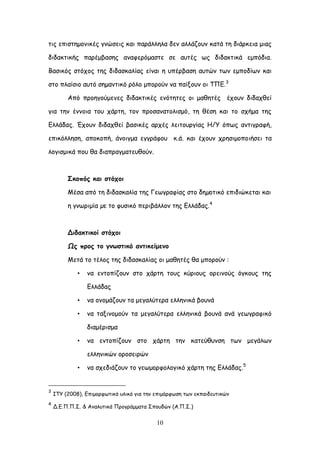 10
ηηξ επηζηεμμκηθέξ γκώζεηξ θαη πανάιιεια δεκ αιιάδμοκ θαηά ηε δηάνθεηα μηαξ
δηδαθηηθήξ πανέμβαζεξ ακαθενόμαζηε ζε αοηέξ ςξ δηδαθηηθά εμπόδηα.
Βαζηθόξ ζηόπμξ ηεξ δηδαζθαιίαξ είκαη ε οπένβαζε αοηώκ ηςκ εμπμδίςκ θαη
ζημ πιαίζημ αοηό ζεμακηηθό νόιμ μπμνμύκ κα παίλμοκ μη ΣΠΓ.3
Από πνμεγμύμεκεξ δηδαθηηθέξ εκόηεηεξ μη μαζεηέξ έπμοκ δηδαπζεί
γηα ηεκ έκκμηα ημο πάνηε, ημκ πνμζακαημιηζμό, ηε ζέζε θαη ημ ζπήμα ηεξ
Γιιάδαξ. Έπμοκ δηδαπζεί βαζηθέξ ανπέξ ιεηημονγίαξ Ε/Τ όπςξ ακηηγναθή,
επηθόιιεζε, απμθμπή, άκμηγμα εγγνάθμο θ.ά. θαη έπμοκ πνεζημμπμηήζεη ηα
ιμγηζμηθά πμο ζα δηαπναγμαηεοζμύκ.
Οθμπόξ θαη ζηόπμη
Ιέζα από ηε δηδαζθαιία ηεξ Γεςγναθίαξ ζημ δεµμηηθό επηδηώθεηαη θαη
ε γκςνημία µε ημ θοζηθό πενηβάιιμκ ηεξ Γιιάδαξ.4
Δηδαθηηθμί ζηόπμη
Ωξ πνμξ ημ γκςζηηθό ακηηθείμεκμ
Ιεηά ημ ηέιμξ ηεξ δηδαζθαιίαξ μη μαζεηέξ ζα μπμνμύκ :
• κα εκημπίδμοκ ζημ πάνηε ημοξ θύνημοξ μνεηκμύξ όγθμοξ ηεξ
Γιιάδαξ
• κα μκμμάδμοκ ηα μεγαιύηενα ειιεκηθά βμοκά
• κα ηαληκμμμύκ ηα μεγαιύηενα ειιεκηθά βμοκά ακά γεςγναθηθό
δηαμένηζμα
• κα εκημπίδμοκ ζημ πάνηε ηεκ θαηεύζοκζε ηςκ μεγάιςκ
ειιεκηθώκ μνμζεηνώκ
• κα ζπεδηάδμοκ ημ γεςμμνθμιμγηθό πάνηε ηεξ Γιιάδαξ.5
3
ITY (2008), Γπημμνθςηηθό οιηθό γηα ηεκ επημόνθςζε ηςκ εθπαηδεοηηθώκ
4
Δ.Γ.Π.Π.΢. & Ακαιοηηθά Πνμγνάμμαηα ΢πμοδώκ (Α.Π.΢.)
 