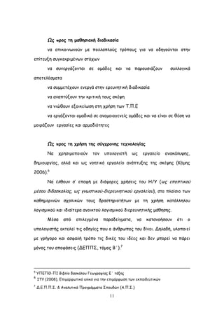 11
Ωξ πνμξ ηε μαζεζηαθή δηαδηθαζία
κα επηθμηκςκμύκ με πμιιαπιμύξ ηνόπμοξ γηα κα μδεγμύκηαη ζηεκ
επίηεολε ζογθεθνημέκςκ ζηόπςκ
κα ζοκενγάδμκηαη ζε μμάδεξ θαη κα πανμοζηάδμοκ ζοιιμγηθά
απμηειέζμαηα
κα ζομμεηέπμοκ εκενγά ζηεκ ενεοκεηηθή δηαδηθαζία
κα ακαπηύλμοκ ηεκ θνηηηθή ημοξ ζθέρε
κα κηώζμοκ ελμηθείςζε ζηε πνήζε ηςκ Σ.Π.Γ
κα ενγάδμκηαη μμαδηθά ζε ακμμμημγεκείξ μμάδεξ θαη κα είκαη ζε ζέζε κα
μμηνάδμοκ ενγαζίεξ θαη ανμμδηόηεηεξ
Ωξ πνμξ ηε πνήζε ηεξ ζύγπνμκεξ ηεπκμιμγίαξ
Κα πνεζημμπμημύκ ημκ οπμιμγηζηή ςξ ενγαιείμ ακαθάιορεξ,
δεμημονγίαξ, αιιά θαη ςξ κμεηηθό ενγαιείμ ακάπηολεξ ηεξ ζθέρεξ (Ηόμεξ
2006).6
Κα έιζμοκ ζ’ επαθή με δηάθμνεξ πνήζεηξ ημο Ε/Τ (ςξ επμπηηθμύ
μέζμο δηδαζθαιίαξ, ςξ γκςζηηθμύ-δηενεοκεηηθμύ ενγαιείμο), ζημ πιαίζημ ηςκ
θαζεμενηκώκ ζπμιηθώκ ημοξ δναζηενημηήηςκ με ηε πνήζε θαηάιιειμο
ιμγηζμηθμύ θαη ηδηαίηενα ακμηθημύ ιμγηζμηθμύ δηενεοκεηηθήξ μάζεζεξ.
Ιέζα από επηιεγμέκα παναδείγμαηα, κα θαηακμήζμοκ όηη μ
οπμιμγηζηήξ εθηειεί ηηξ μδεγίεξ πμο μ άκζνςπμξ ημο δίκεη. Δειαδή, οιμπμηεί
με γνήγμνμ θαη αζθαιή ηνόπμ ηηξ δηθέξ ημο ηδέεξ θαη δεκ μπμνεί κα πάνεη
μόκμξ ημο απμθάζεηξ (ΔΓΠΠ΢, ηόμμξ Β΄).7
5
ΤΠΓΠΘ-ΠΖ Βηβιίμ δαζθάιμο Γεςγναθίαξ Γ΄ ηάλεξ
6
ITY (2008), Γπημμνθςηηθό οιηθό γηα ηεκ επημόνθςζε ηςκ εθπαηδεοηηθώκ
7
Δ.Γ.Π.Π.΢. & Ακαιοηηθά Πνμγνάμμαηα ΢πμοδώκ (Α.Π.΢.)
 