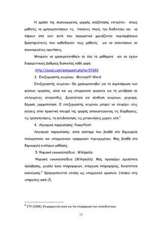 13
Ε πνήζε ηεξ ζογθεθνημέκεξ μμνθήξ ακαδήηεζεξ επηηνέπεη ζημοξ
μαζεηέξ κα πνεζημμπμηήζμοκ ηηξ πιμύζηεξ πεγέξ ημο δηαδηθηύμο θαη κα
πάνμοκ από εθεί αοηό πμο πναγμαηηθά πνεηάδμκηαη πενηιαμβάκμοκ
δναζηενηόηεηεξ πμο θαζμδεγμύκ ημοξ μαζεηέξ γηα κα απακηήζμοκ ζε
ζογθεθνημέκεξ ενςηήζεηξ.
Ιπμνμύκ κα πνεζημμπμηεζμύκ ζε όια ηα μαζήμαηα θαη κα έπμοκ
δηαθμνεηηθμύξ βαζμμύξ δοζθμιίαξ θάζε θμνά.
http://zunal.com/webquest.php?w=57682
3. Γπελενγαζηήξ θεημέκμο: Microsoft Word
Γπελενγαζηήξ θεημέκμο: Θα πνεζημμπμηεζεί γηα ηε ζομπιήνςζε ηςκ
θύιιςκ ενγαζίαξ, αιιά θαη ςξ οπενμεζηθό ενγαιείμ γηα ηε μεηάβαζε ζε
επηιεγμέκεξ ηζημζειίδεξ. Δοκαηόηεηα γηα ζύκζεζε θεημέκςκ, πεηνηζμό,
δόμεζε, μμνθμπμίεζε. O επελενγαζηήξ θεημέκμο μπμνεί κα επηθένεη κέεξ
ακέζεηξ ζηεκ πναθηηθή πιεονά ηεξ γναθήξ απιμοζηεύμκηαξ ηηξ δημνζώζεηξ,
ηηξ ηνμπμπμηήζεηξ, ηε ζειηδμπμίεζε, ηηξ μεηαθηκήζεηξ μενώκ, θιπ.1
4. Θμγηζμηθό πανμοζίαζεξ: PowerPoint
Θμγηζμηθό πανμοζίαζεξ: απιό ζύζηεμα πμο βμεζά ζηε δεμημονγία
πμιομεζηθώκ θαη οπενμεζηθώκ εθανμμγώκ πενηεπμμέκμο. Ιαξ βμεζά ζηε
δεμημονγία θηκήηνςκ μάζεζεξ.
5. Φεθηαθή εγθοθιμπαίδεηα : Wikipedia
Φεθηαθή εγθοθιμπαίδεηα (Wikipedia): Ιαξ πνμζθένεη αμεζόηεηα
πνόζβαζεξ, μεγάιμ όγθμ πιενμθμνηώκ, ζηόπεοζε πιενμθμνίαξ, δοκαηόηεηα
ακακέςζεξ.9
Υνεζημμπμηείηαη επίζεξ ςξ οπενμεζηθό ενγαιείμ. (Ακήθεη ζηηξ
οπενεζίεξ web-2).
9
ITY (2008), Γπημμνθςηηθό οιηθό γηα ηεκ επημόνθςζε ηςκ εθπαηδεοηηθώκ
 