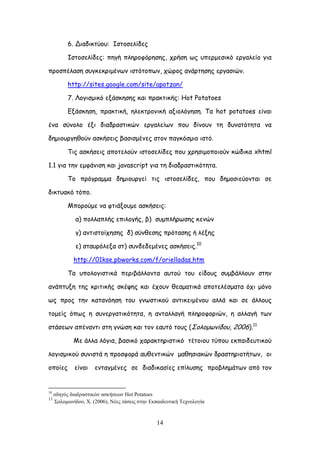 14
6. Δηαδηθηύμο: Ζζημζειίδεξ
Ζζημζειίδεξ: πεγή πιενμθόνεζεξ, πνήζε ςξ οπενμεζηθό ενγαιείμ γηα
πνμζπέιαζε ζογθεθνημέκςκ ηζηόημπςκ, πώνμξ ακάνηεζεξ ενγαζηώκ.
http://sites.google.com/site/apotzan/
7. Θμγηζμηθό ελάζθεζεξ θαη πναθηηθήξ: Hot Potatoes
Eλάζθεζε, πναθηηθή, ειεθηνμκηθή αλημιόγεζε. Σα hot potatoes είκαη
έκα ζύκμιμ έλη δηαδναζηηθώκ ενγαιείςκ πμο δίκμοκ ηε δοκαηόηεηα κα
δεμημονγεζμύκ αζθήζεηξ βαζηζμέκεξ ζημκ παγθόζμημ ηζηό.
Σηξ αζθήζεηξ απμηειμύκ ηζημζειίδεξ πμο πνεζημμπμημύκ θώδηθα xhtml
1.1 γηα ηεκ εμθάκηζε θαη javascript γηα ηε δηαδναζηηθόηεηα.
Σμ πνόγναμμα δεμημονγεί ηηξ ηζημζειίδεξ, πμο δεμμζηεύμκηαη ζε
δηθηοαθό ηόπμ.
Ιπμνμύμε κα θηηάλμομε αζθήζεηξ:
α) πμιιαπιήξ επηιμγήξ, β) ζομπιήνςζεξ θεκώκ
γ) ακηηζημίπεζεξ δ) ζύκζεζεξ πνόηαζεξ ή ιέλεξ
ε) ζηαονόιελα ζη) ζοκδεδεμέκεξ αζθήζεηξ.10
http://01kse.pbworks.com/f/orielladas.htm
Σα οπμιμγηζηηθά πενηβάιιμκηα αοημύ ημο είδμοξ ζομβάιιμοκ ζηεκ
ακάπηολε ηεξ θνηηηθήξ ζθέρεξ θαη έπμοκ ζεαμαηηθά απμηειέζμαηα όπη μόκμ
ςξ πνμξ ηεκ θαηακόεζε ημο γκςζηηθμύ ακηηθεημέκμο αιιά θαη ζε άιιμοξ
ημμείξ όπςξ ε ζοκενγαηηθόηεηα, ε ακηαιιαγή πιενμθμνηώκ, ε αιιαγή ηςκ
ζηάζεςκ απέκακηη ζηε γκώζε θαη ημκ εαοηό ημοξ (΢μιμμςκίδμο, 2006).11
Ιε άιια ιόγηα, βαζηθό παναθηενηζηηθό ηέημημο ηύπμο εθπαηδεοηηθμύ
ιμγηζμηθμύ ζοκηζηά ε πνμζθμνά αοζεκηηθώκ μαζεζηαθώκ δναζηενημηήηςκ, μη
μπμίεξ είκαη εκηαγμέκεξ ζε δηαδηθαζίεξ επίιοζεξ πνμβιεμάηςκ από ημκ
10
νδεγόο δηαδξαζηηθώλ αζθήζεσλ Hot Potatoes
11
΢νινκσλίδνπ, Υ. (2006), Νέεο ηάζεηο ζηελ Δθπαηδεπηηθή Σερλνινγία
 