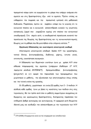 15
πναγμαηηθό θόζμμ ώζηε κα γεθονώκεηαη ημ πάζμα πμο οπάνπεη ακάμεζα ζημ
ζπμιείμ θαη ζηηξ δναζηενηόηεηεξ έλς από ημ ζπμιείμ. Πνέπεη επίζεξ κα
εκζαννύκεη ηεκ έθθναζε θαη ηεκ πνμζςπηθή εμπιμθή ζηε μαζεζηαθή
δηαδηθαζία. Πανάιιεια, πνέπεη κα ιαμβάκεη οπόρε ημο ημ γεγμκόξ όηη ημ
θμηκςκηθό πιαίζημ θαη ε θμηκςκηθή αιιειεπίδναζε εοκμμύκ ηηξ γκςζηηθέξ
θαηαζθεοέξ (ανπή πμο εθθνάδεηαη θονίςξ ζημ πιαίζημ ημο θμηκςκηθμύ
μηθμδμμηζμμύ). ΢ημ ζεμείμ αοηό, ε μηθμδμμεζηηθή πνμζέγγηζε ζοκακηά ηεκ
πνμζέγγηζε ηεξ ζεςνίαξ ηεξ δναζηενηόηεηαξ θαη ηηξ θμηκςκηθμπμιηηηζμηθέξ
ζεςνίεξ γηα ηε μάζεζε πμο ζα μειεηεζμύκ ζηεκ επόμεκε εκόηεηα .12
Μνγάκςζε δηδαζθαιίαξ θαη απαηημύμεκε οιηθμηεπκηθή οπμδμμή
Απαηημύμεκε οιηθμηεπκηθή οπμδμμή: Υνήζε Ε/Τ ημο ενγαζηενίμο,
ημπηθό δίθηομ, βηκηεμπνμβμιέαξ, δηαδίθηομ, πάνηεξ, έκηοπμ οιηθό,
εθηοπςηήξ, εγθαηάζηαζε ιμγηζμηθώκ.
Ε δηδαζθαιία ηςκ ζεμαηηθώκ εκμηήηςκ έγηκε με πνήζε Ε/Τ ζηεκ
αίζμοζα πιενμθμνηθήξ ημο ζπμιείμο (οπάνπμοκ δηαζέζημμη 17 Ε/Τ,
πανέπεηαη ζύκδεζε ΖΚΣΓRNET). Υνεζημμπμηήζεθε βηκηεμπνμβμιέαξ
(projector) ζε ό,ηη αθμνά ηεκ πανμοζίαζε ηςκ πνμγναμμάηςκ πμο
πεηνίζηεθακ μη μαζεηέξ, ηεκ αλημιόγεζε ηςκ απμηειεζμάηςκ όπςξ επίζεξ
θαη ηεκ ηειηθή εηθόκα ηεξ ενγαζίαξ.
Οη 20 μαζεηέξ πςνίζηεθακ ζε εκκέα (9) μμάδεξ ηςκ 2 – 3 παηδηώκ. Ε
ζύκζεζε θάζε μμάδαξ έγηκε με βάζε ηηξ ηθακόηεηεξ ηςκ παηδηώκ ζηηξ κέεξ
ηεπκμιμγίεξ. Ιε ημκ ηνόπμ αοηό όιμη μη μαζεηέξ ζομμεηέπμοκ ζογπνόκςξ ζε
δμμεμέκεξ θαη μνγακςμέκεξ δναζηενηόηεηεξ, δηαηενώκηαξ πανάιιεια ημκ
επηζομεηό βαζμό αοημκμμίαξ θαη αοηεκένγεηαξ. Ε εθανμμγή αοηή ζεςνείηαη
ηδακηθή μηαξ θαη ζοκδοάδεη ηεκ αιιειεπίδναζε με ηεκ ηεπκμιμγία ηςκ Ε/Τ
12
ITY.(2008), Γπημμνθςηηθό οιηθό γηα ηεκ επημόνθςζε ηςκ εθπαηδεοηηθώκ
 