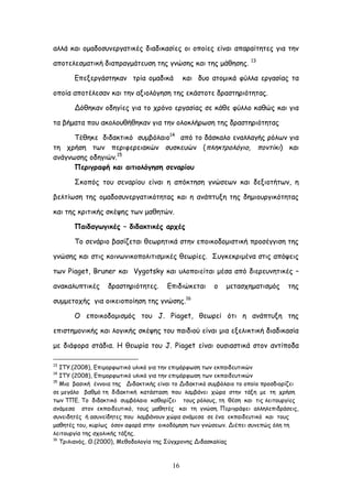 16
αιιά θαη μμαδμζοκενγαηηθέξ δηαδηθαζίεξ μη μπμίεξ είκαη απαναίηεηεξ γηα ηεκ
απμηειεζμαηηθή δηαπναγμάηεοζε ηεξ γκώζεξ θαη ηεξ μάζεζεξ. 13
Γπελενγάζηεθακ ηνία μμαδηθά θαη δομ αημμηθά θύιια ενγαζίαξ ηα
μπμία απμηέιεζακ θαη ηεκ αλημιόγεζε ηεξ εθάζημηε δναζηενηόηεηαξ.
Δόζεθακ μδεγίεξ γηα ημ πνόκμ ενγαζίαξ ζε θάζε θύιιμ θαζώξ θαη γηα
ηα βήμαηα πμο αθμιμοζήζεθακ γηα ηεκ μιμθιήνςζε ηεξ δναζηενηόηεηαξ
Σέζεθε δηδαθηηθό ζομβόιαημ14
από ημ δάζθαιμ εκαιιαγήξ νόιςκ γηα
ηε πνήζε ηςκ πενηθενεηαθώκ ζοζθεοώκ (πιεθηνμιόγημ, πμκηίθη) θαη
ακάγκςζεξ μδεγηώκ.15
Νενηγναθή θαη αηηημιόγεζε ζεκανίμο
΢θμπόξ ημο ζεκανίμο είκαη ε απόθηεζε γκώζεςκ θαη δελημηήηςκ, ε
βειηίςζε ηεξ μμαδμζοκενγαηηθόηεηαξ θαη ε ακάπηολε ηεξ δεμημονγηθόηεηαξ
θαη ηεξ θνηηηθήξ ζθέρεξ ηςκ μαζεηώκ.
Ναηδαγςγηθέξ – δηδαθηηθέξ ανπέξ
Σμ ζεκάνημ βαζίδεηαη ζεςνεηηθά ζηεκ επμηθμδμμηζηηθή πνμζέγγηζε ηεξ
γκώζεξ θαη ζηηξ θμηκςκηθμπμιηηηζμηθέξ ζεςνίεξ. ΢ογθεθνημέκα ζηηξ απόρεηξ
ηςκ Piaget, Bruner θαη Vygotsky θαη οιμπμηείηαη μέζα από δηενεοκεηηθέξ –
ακαθαιοπηηθέξ δναζηενηόηεηεξ. Γπηδηώθεηαη μ μεηαζπεμαηηζμόξ ηεξ
ζομμεημπήξ γηα μηθεημπμίεζε ηεξ γκώζεξ.16
Ο επμηθμδμμηζμόξ ημο J. Piaget, ζεςνεί όηη ε ακάπηολε ηεξ
επηζηεμμκηθήξ θαη ιμγηθήξ ζθέρεξ ημο παηδημύ είκαη μηα ελειηθηηθή δηαδηθαζία
με δηάθμνα ζηάδηα. Ε ζεςνία ημο J. Piaget είκαη μοζηαζηηθά ζημκ ακηίπμδα
13
ITY.(2008), Γπημμνθςηηθό οιηθό γηα ηεκ επημόνθςζε ηςκ εθπαηδεοηηθώκ
14
ITY (2008), Γπημμνθςηηθό οιηθό γηα ηεκ επημόνθςζε ηςκ εθπαηδεοηηθώκ
15
Ιηα βαζηθή έκκμηα ηεξ Δηδαθηηθήξ είκαη ημ Δηδαθηηθό ζομβόιαημ ημ μπμίμ πνμζδημνίδεη
ζε μεγάιμ βαζμό ηε δηδαθηηθή θαηάζηαζε πμο ιαμβάκεη πώνα ζηεκ ηάλε με ηε πνήζε
ηςκ ΣΠΓ. Σμ δηδαθηηθό ζομβόιαημ θαζμνίδεη ημοξ νόιμοξ, ηε ζέζε θαη ηηξ ιεηημονγίεξ
ακάμεζα ζημκ εθπαηδεοηηθό, ημοξ μαζεηέξ θαη ηε γκώζε. Πενηγνάθεη αιιειεπηδνάζεηξ,
ζοκεηδεηέξ ή αζοκείδεηεξ πμο ιαμβάκμοκ πώνα ακάμεζα ζε έκα εθπαηδεοηηθό θαη ημοξ
μαζεηέξ ημο, θονίςξ όζμκ αθμνά ζηεκ μηθμδόμεζε ηςκ γκώζεςκ. Δηέπεη ζοκεπώξ όιε ηε
ιεηημονγία ηεξ ζπμιηθήξ ηάλεξ.
16
Σνηιηακόξ, Θ.(2000), Ιεζμδμιμγία ηεξ ΢ύγπνμκεξ Δηδαζθαιίαξ
 