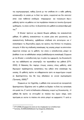 17
ημο ζομπενηθμνηζμμύ, θαζώξ λεθηκά με ηεκ οπόζεζε όηη μ θάζε μαζεηήξ
θαηαζθεοάδεη ηε γκώζε με ημ δηθό ημο ηνόπμ, εκενγεηηθά θαη δεκ απμηειεί
απιά έκακ παζεηηθό οπμδμπέα πιενμθμνηώκ θαη «γκώζεςκ». Άνα μ
μαζεηήξ πνέπεη κα μαζαίκεη ζε έκα πενηβάιιμκ πιμύζημ ζε πμηθίια ελςηενηθά
ενεζίζμαηα, ημ μπμίμ κα δίκεη ηε δοκαηόηεηα ζημ μαζεηή κα αιιειεπηδνά μαδί
ημο.17
Ο Bruner πνόηεηκε ςξ βαζηθή ζεςνία μάζεζεξ ηεκ ακαθαιοπηηθή
μάζεζε. Οη μαζεηέξ ακαθαιύπημοκ ηε γκώζε μέζα από ενεοκεηηθέξ θαη
ακαθαιοπηηθέξ δηαδηθαζίεξ, εμβαζύκμοκ ζηαδηαθά ζημ ακηηθείμεκμ γηα κ’
ακαθαιύρμοκ ηηξ ζεμειηώδεηξ ανπέξ θαη ζπέζεηξ πμο δηέπμοκ ηα επημένμοξ
ζημηπεία. Ε ηδέα ηεξ ζηαδηαθήξ ακαθάιορεξ ηεξ γκώζεξ μπμνεί κα απμηειέζεη
ζεμακηηθό θίκεηνμ γηα ημ μαζεηή, ημκ μπμίμ μ εθπαηδεοηηθόξ μπμνεί κα
βμεζήζεη ή θαη κα θαζμδεγήζεη αθόμε (θαζμδεγμύμεκε ακαθάιορε). ΢ύμθςκα
με ημκ Bruner, μ εθπαηδεοηηθόξ έπεη ημ νόιμ ημο εμροπςηή, ημο δηεοθμιοκηή
θαη ημο θαζμδεγεηή θαη οπμζηενίδεη ηεκ πνμζπάζεηα ημο μαζεηή (ΖΣΤ,
2010). Ο δάζθαιμξ δεκ πανέπεη έημημεξ γκώζεηξ ζημοξ μαζεηέξ, αιιά
δεμημονγεί πνμβιεμαηηθέξ θαηαζηάζεηξ πμο ςζμύκ ζηεκ ακαθάιορε ηεξ
γκώζεξ. Οη μαζεηέξ πνέπεη κα εκζαννύκμκηαη ώζηε κα ζομμεηέπμοκ εκενγά
ζε δναζηενηόηεηεξ πμο ζα ημοξ μδεγήζμοκ ζε γεκηθά ζομπενάζμαηα
(Σνηιηακόξ, 2000).18
΢ύμθςκα με ημκ Vygotsky, ε μάζεζε είκαη θμηκςκηθή θαη ζοκενγαηηθή
δναζηενηόηεηα. Γλανηάηαη από ημ μαζεηή κα δμμήζεη ηε δηθή ημο θαηακόεζε
ζημ μοαιό ημο. ΢’ αοηή ηε δηαδηθαζία μ δάζθαιμξ εκενγεί ςξ δηεοθμιοκηήξ . Ε
μάζεζε ζα πνέπεη κα επηηεοπζεί ζε πιαίζηα πμο έπμοκ κόεμα, θαηά
πνμηίμεζε ζε εθείκμ ημ πιαίζημ ζημ μπμίμ μπμνεί κα εθανμμζηεί. Γη αοηό μη
17
ITY (2008),.Γπημμνθςηηθό οιηθό γηα ηεκ επημόνθςζε ηςκ εθπαηδεοηηθώκ
18
Σνηιηακόξ, Θ.(2000),Ιεζμδμιμγία ηεξ ΢ύγπνμκεξ Δηδαζθαιίαξ
 