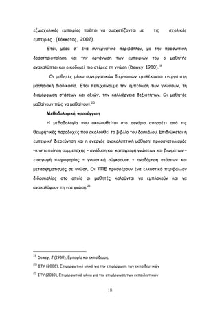 18
ελςζπμιηθέξ εμπεηνίεξ πνέπεη κα ζοζπεηίδμκηαη με ηηξ ζπμιηθέξ
εμπεηνίεξ (Ηόθθμηαξ, 2002).
Έηζη, μέζα ζ΄ έκα ζοκενγαηηθό πενηβάιιμκ, με ηεκ πνμζςπηθή
δναζηενημπμίεζε θαη ηεκ μνγάκςζε ηςκ εμπεηνηώκ ημο μ μαζεηήξ
ακαθαιύπηεη θαη μηθμδμμεί πημ ζηένεα ηε γκώζε (Dewey, 1980).19
Οη μαζεηέξ μέζς ζοκενγαηηθώκ δηενγαζηώκ εμπιέθμκηαη εκενγά ζηε
μαζεζηαθή δηαδηθαζία. Έηζη πεηοπαίκμομε ηεκ εμπέδςζε ηςκ γκώζεςκ, ηε
δηαμόνθςζε ζηάζεςκ θαη αληώκ, ηεκ θαιιηένγεηα δελημηήηςκ. Οη μαζεηέξ
μαζαίκμοκ πώξ κα μαζαίκμοκ.20
Ιεζμδμιμγηθή πνμζέγγηζε
Ε μεζμδμιμγία πμο αθμιμοζείηαη ζημ ζεκάνημ απμννέεη από ηηξ
ζεςνεηηθέξ παναδμπέξ πμο αθμιμοζεί ημ βηβιίμ ημο δαζθάιμο. Γπηδηώθεηαη ε
εμπεηνηθή δηενεύκεζε θαη ε εκενγόξ ακαθαιοπηηθή μάζεζε: πνμζακαημιηζμόξ
–θηκεημπμίεζε ζομμεημπήξ – ακάδοζε θαη θαηαγναθή γκώζεςκ θαη βηςμάηςκ –
εηζαγςγή πιενμθμνίαξ – γκςζηηθή ζύγθνμοζε – ακαδόμεζε ζηάζεςκ θαη
μεηαζπεμαηηζμόξ ζε γκώζε. Οη ΣΠΓ πνμζθένμοκ έκα ειθοζηηθό πενηβάιιμκ
δηδαζθαιίαξ ζημ μπμίμ μη μαζεηέξ θαιμύκηαη κα εμπιαθμύκ θαη κα
ακαθαιύρμοκ ηε κέα γκώζε.21
19
Dewey, J.(1980), Γμπεηνία θαη εθπαίδεοζε.
20
ITY (2008), Γπημμνθςηηθό οιηθό γηα ηεκ επημόνθςζε ηςκ εθπαηδεοηηθώκ
21
ITY (2010), Γπημμνθςηηθό οιηθό γηα ηεκ επημόνθςζε ηςκ εθπαηδεοηηθώκ
 