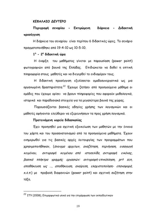 19
ΗΓΦΑΘΑΖΜ ΔΓΡΠΓΞΜ
Νενηγναθή ζεκανίμο - Γθηημώμεκε δηάνθεηα - Δηδαθηηθή
πνμζέγγηζε
Ε δηάνθεηα ημο ζεκανίμο είκαη πενίπμο 6 δηδαθηηθέξ ώνεξ. Σμ ζεκάνημ
πναγμαημπμηήζεθε από 19-4-10 ςξ 10-5-10.
1ε
- 2ε
δηδαθηηθή ώνα
Ε έκανλε ημο μαζήμαημξ γίκεηαη με πανμοζίαζε (power point)
θςημγναθηώκ από βμοκά ηεξ Γιιάδαξ. Γπηδηώθεηαη κα δμζεί ε μπηηθή
πιενμθμνία ζημοξ μαζεηέξ θαη κα δηεγενζεί ημ εκδηαθένμκ ημοξ.
Ε δηδαθηηθή πνμζέγγηζε ελειίζζεηαη μμαδμζοκενγαηηθά ςξ μηα
μνγακςμέκε δναζηενηόηεηα.22
Έπμομε δεηήζεη από πνμεγμύμεκμ μάζεμα μη
μμάδεξ πμο έπμομε μνίζεη κα βνμοκ πιενμθμνίεξ πμο αθμνμύκ μοζμιμγηθά,
ηζημνηθά θαη παναδμζηαθά ζημηπεία γηα ηα μεγαιύηενα βμοκά ηεξ πώναξ.
Πανμοζηάδμκηαη βαζηθέξ μδεγίεξ πνήζεξ ηςκ ιμγηζμηθώκ θαη μη
μαζεηέξ αθήκμκηαη ειεύζενμη κα ελενεοκήζμοκ ηα πνμξ πνήζε ιμγηζμηθά.
Ννμηεηκόμεκε πμνεία δηδαζθαιίαξ
Έπεη πνμεγεζεί μηα ζπεηηθή ελμηθείςζε ηςκ μαζεηώκ με ηεκ έκκμηα
ημο πάνηε θαη ημο πνμζακαημιηζμμύ από ηα πνμεγμύμεκα μαζήμαηα. Έπμοκ
εκεμενςζεί γηα ηηξ βαζηθέξ ανπέξ ιεηημονγίαξ ηςκ πνμγναμμάηςκ πμο
πνεζημμπμηήζεθακ, (άκμηγμα ανπείςκ, ακαδήηεζε, πενηήγεζε, εηζαγςγή
θεημέκμο, ακηηγναθή θεημέκμο από ηζημζειίδα, ακηηγναθή εηθόκαξ,
βαζηθά πιήθηνα γναμμήξ ενγαζηώκ: ακηηγναθή-επηθόιιεζε, prt scn,
απμζήθεοζε ςξ …, απμζήθεοζε, ακαίνεζε, ειαπηζημπμίεζε- επακαθμνά,
θ.ι.π.) με πνμβμιή δηαθακεηώκ (power point) θαη ζπεηηθή ζοδήηεζε ζηεκ
ηάλε.
22
ITY (2008), Γπημμνθςηηθό οιηθό γηα ηεκ επημόνθςζε ηςκ εθπαηδεοηηθώκ
 