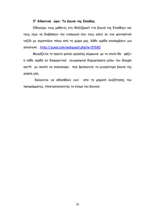 20
3ε
δηδαθηηθή ώνα: Πα βμοκά ηεξ Γιιάδαξ
Οδεγμύμε ημοξ μαζεηέξ ζημ WebQuest «ηα βμοκά ηεξ Γιιάδαξ» θαη
ημοξ ιέμε κα δηαβάζμοκ ηεκ εηζαγςγή πμο ημοξ θαιεί ζε έκα θακηαζηηθό
ηαλίδη με αενμπιάκμ πάκς από ηε πώνα μαξ. Ηάζε μμάδα ακαιαμβάκεη μηα
απμζημιή . http://zunal.com/webquest.php?w=57682
Ιμηνάδεηαη ημ πνώημ θύιιμ ενγαζίαξ ζύμθςκα με ημ μπμίμ ζα ράλεη
ε θάζε μμάδα ζε δηαθμνεηηθά γεςγναθηθά δηαμενίζμαηα μέζς ημο Google
earth με ζθμπό κα ακαθαιύρεη πμύ βνίζθμκηαη ηα μεγαιύηενα βμοκά ηεξ
πώναξ μαξ.
Ηαιμύκηαη κα μδεγεζμύκ εθεί από ηε μεπακή ακαδήηεζεξ ημο
πνμγνάμμαημξ, πιεθηνμιμγώκηαξ ημ όκμμα ημο βμοκμύ.
 