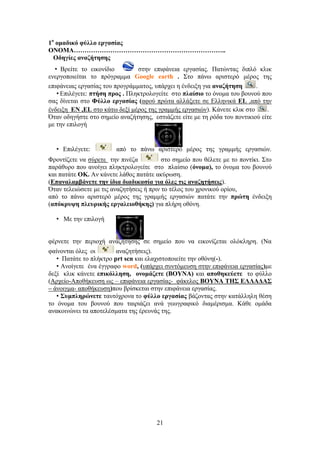 21
1μ
μιαδζηό θύθθμ ενβαζίαξ
ΟΝΟΜΑ……………………………………………………………..
Οδδβίεξ ακαγήηδζδξ
• Βξείηε ην εηθνλίδην ζηελ επηθάλεηα εξγαζίαο. Παηώληαο δηπιό θιηθ
ελεξγνπνηείηαη ην πξόγξακκα Google earth . ΢ην πάλσ αξηζηεξό κέξνο ηεο
επηθάλεηαο εξγαζίαο ηνπ πξνγξάκκαηνο, ππάξρεη ε έλδεημε γηα ακαγήηδζδ .
• Δπηιέγεηε: πηήζδ πνμξ . Πιεθηξνινγείηε ζην πθαίζζμ ην όλνκα ηνπ βνπλνύ πνπ
ζαο δίλεηαη ζην Φύθθμ ενβαζίαξ (αθνύ πξώηα αιιάμεηε ζε Διιεληθά EL ,από ηελ
έλδεημε EN ,EL ζην θάησ δεμί κέξνο ηεο γξακκήο εξγαζηώλ). Κάλεηε θιηθ ζην .
΋ηαλ νδεγήζηε ζην ζεκείν αλαδήηεζεο, εζηηάδεηε είηε κε ηε ξόδα ηνπ πνληηθηνύ είηε
κε ηελ επηινγή
• Δπηιέγεηε: από ην πάλσ αξηζηεξό κέξνο ηεο γξακκήο εξγαζηώλ.
Φξνληίδεηε λα ζύξεηε ηελ πηλέδα ζην ζεκείν πνπ ζέιεηε κε ην πνληίθη. ΢ην
παξάζπξν πνπ αλνίγεη πιεθηξνινγείηε ζην πιαίζην (όκμια), ην όλνκα ηνπ βνπλνύ
θαη παηάηε OK. Αλ θάλεηε ιάζνο παηάηε αθύξσζε.
(Δπακαθαιαάκεηε ηδκ ίδζα δζαδζηαζία βζα όθεξ ηζξ ακαγδηήζεζξ).
΋ηαλ ηειεηώζεηε κε ηηο αλαδεηήζεηο ή πξηλ ην ηέινο ηνπ ρξνληθνύ νξίνπ,
από ην πάλσ αξηζηεξό κέξνο ηεο γξακκήο εξγαζηώλ παηάηε ηελ πνώηδ έλδεημε
(απόηνορδ πθεονζηήξ ενβαθεζμεήηδξ) γηα πιήξε νζόλε.
• Με ηελ επηινγή
θέξλεηε ηελ πεξηνρή αλαδήηεζεο ζε ζεκείν πνπ λα εηθνλίδεηαη νιόθιεξε. (Να
θαίλνληαη όιεο νη αλαδεηήζεηο).
• Παηάηε ην πιήθηξν prt scn θαη ειαρηζηνπνηείηε ηελ νζόλε(-).
• Αλνίγεηε έλα έγγξαθν word, (ππάξρεη ζπληόκεπζε ζηελ επηθάλεηα εξγαζίαο)κε
δεμί θιηθ θάλεηε επζηόθθδζδ, μκμιάγεηε (ΒΟΤΝΑ) θαη απμεδηεύεηε ην θύιιν
(Αξρείν-Απνζήθεπζε σο – επηθάλεηα εξγαζίαο- θάθεινο ΒΟΤΝΑ ΣΖ΢ ΔΛΛΑΓΑ΢
– άλνηγκα- απνζήθεπζε)πνπ βξίζθεηαη ζηελ επηθάλεηα εξγαζίαο.
• ΢οιπθδνώκεηε ηαπηόρξνλα ην θύθθμ ενβαζίαξ βάδνληαο ζηελ θαηάιιειε ζέζε
ην όλνκα ηνπ βνπλνύ πνπ ηαηξηάδεη αλά γεσγξαθηθό δηακέξηζκα. Κάζε νκάδα
αλαθνηλώλεη ηα απνηειέζκαηα ηεο έξεπλάο ηεο.
 