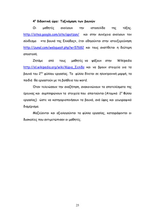 25
4ε
δηδαθηηθή ώνα: Παληκόμεζε ηςκ βμοκώκ
Οη μαζεηέξ ακμίγμοκ ηεκ ηζημζειίδα ηεξ ηάλεξ.
http://sites.google.com/site/apotzan/ θαη ζηεκ ζοκέπεηα ακμίγμοκ ημκ
ζύκδεζμμ «ηα βμοκά ηεξ Γιιάδαξ», έηζη μδεγμύκηαη ζηεκ ηζημελενεύκεζε
http://zunal.com/webquest.php?w=57682 θαη ημοξ ακαηίζεηαη ε δεύηενε
απμζημιή.
Δεηάμε από ημοξ μαζεηέξ κα ράλμοκ ζηεκ Wikipedia
http://el.wikipedia.org/wiki/Ηύνηα_΢ειίδα θαη κα βνμοκ ζημηπεία γηα ηα
βμοκά ημο 2μο
θύιιμο ενγαζίαξ. Σμ θύιιμ δίκεηαη ζε ειεθηνμκηθή μμνθή, ηα
παηδηά ζα ενγαζημύκ με ηε βμήζεηα ημο word.
Όηακ ηειεηώζμοκ ηεκ ακαδήηεζε, ακαθμηκώκμοκ ηα απμηειέζμαηα ηεξ
ένεοκαξ θαη ζομπιενώκμοκ ηα ζημηπεία πμο απαηημύκηαη (Αημμηθό 2μ
Φύιιμ
ενγαζίαξ) ώζηε κα θαηεγμνημπμηήζμοκ ηα βμοκά, ακά ύρμξ θαη γεςγναθηθό
δηαμένηζμα.
Ιαδεύμκηαη θαη αλημιμγμύκηαη ηα θύιια ενγαζίαξ, θαηαγνάθμκηαη μη
δοζθμιίεξ πμο ακηημεηώπηζακ μη μαζεηέξ.
 
