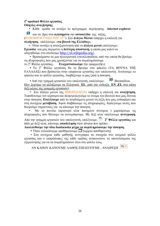 26
2μ
μιαδζηό Φύθθμ ενβαζίαξ
Οδδβίεξ ακαγήηδζδξ
• Κάζε νκάδα λα αλνίμεη ην πξόγξακκα πεξηήγεζεο internet explorer
θαη λα βξεη ζηα αβαπδιέκα ηελ ζζημζεθίδα ηεο ηάμεο,
(Ζ ΠΔΜΠΣΖ ΣΑΞΖ ΣΟΤ 33νπ
). ΢ην πθάβζμ Μεκμύ ππάξρεη ε επηινγή γηα
πθμήβδζδ, επηιέγνπκε: «ηα αμοκά ηδξ Δθθάδαξ».
• ΋ηαλ αλνίμεη ε ηζηνεμεξεύλεζε από ην πθάβζμ ιεκμύ επηιέγνπκε:
Δνβαζία θαη καο πεξηκέλεη ε δεύηενδ απμζημθή, ε νπνία καο θαιεί λα
νδεγεζνύκε ζην ζύλδεζκν http://el.wikipedia.org/.
• Βξηζθόκαζηε ζε κηα ειεθηξνληθή εγθπθινπαίδεηα, από ηελ νπνία ζα βξνύκε
ηηο πιεξνθνξίεο πνπ καο ρξεηάδνληαη γηα λα ζπκπιεξώζνπκε
ην 2ν
Φύιιν εξγαζίαο. Δθαπζζημπμζμύιε ηελ εθαξκνγή(-).
• Σν 2ν
Φύιιν εξγαζίαο ζα ην βξνύκε ζην θάθειν (ΣΑ ΒΟΤΝΑ ΣΖ΢
ΔΛΛΑΓΑ΢) πνπ βξίζθεηαη ζηελ επηθάλεηα εξγαζίαο ηνπ ππνινγηζηή. Αλνίγνπκε ην
θάθειν θαη ην θύιιν εξγαζίαο. Γηαβάδνπκε ηη καο δεηά ε άζθεζε.
• Από ηελ γξακκή εξγαζηώλ ηνπ ππνινγηζηή, επηιέγνπκε: Βηθηπαίδεηα.
(δελ μερλάκε λα αιιάμνπκε ζε Διιεληθά EL ,από ηελ έλδεημε EN ,EL ζην θάησ
δεμί κέξνο ηεο γξακκήο εξγαζηώλ).
• ΢ην πιάγην κελνύ ηεο (ΒΗΚΗΠΑΗΓΔΗΑ) ππάξρεη ε επηινγή γηα ακαγήηδζδ.
Σνπνζεηνύκε ηνλ θέξζνξα θαη πιεθηξνινγνύκε ην όλνκα ηνπ βνπλνύ πνπ καο δίλεηαη
ζηελ άζθεζε. Δπζθέβμοιε από ην αλαδπόκελν κελνύ ηε ιέμε πνπ καο ελδηαθέξεη θαη
ζηε ζπλέρεηα ιεηάααζδ. Αθνύ δηαβάζνπκε ηηο πιεξνθνξίεο, δηαιέγνπκε απηέο πνπ
ζεσξνύκε ζεκαληηθέο γηα λα θάλνπκε ηελ άζθεζε.
• Με ην πνληίθη (αξηζηεξό θιηθ παηεκέλν ζπλέρεηα ) καξθάξνπκε ηηο
πιεξνθνξίεο πνπ ζέινπκε λα αληηγξάςνπκε. Με δεμί θιηθ επηιέγνπκε ακηζβναθή.
Από ηελ γξακκή εξγαζηώλ ηνπ ππνινγηζηή, επηιέγνπκε: 2μ
Φύθθμ ενβαζίαξ θαη
πάιη κε δεμί θιηθ, θάλνπκε επζηόθθδζδ ζηνλ πίλαθα πνπ πξέπεη.
Αημθμοεμύιε ηδκ ίδζα δζαδζηαζία ιέπνζ κα ζοιπθδνώζμοιε ηδκ άζηδζδ.
• ΋ηαλ ηειεηώζνπκε απνζεθεύνπκε (αξρείν απνζήθεπζε).
• ΢ηε ζπλέρεηα θάζε καζεηήο αληηγξάθεη ηα ζηνηρεία ζην αηνκηθό θύιιν
εξγαζίαο θαη ν εθπξόζσπνο ηεο θάζε νκάδαο αλαθνηλώλεη ηα απνηειέζκαηα ηεο
εμεξεύλεζεο γηα λα ηα ζπκπιεξώζνπλ όινη ζην θύιιν ηνπο.
ΑΝ ΚΑΠΟΤ ΚΑΝΟΤΜΔ ΛΑΘΟ΢ ΔΠΗΛΔΓΟΤΜΔ : ΑΝΑΗΡΔ΢Ζ
 