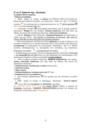 31
5ε
θαη 6ε
δηδαθηηθή ώνα: Αλημιόγεζε
3o μιαδζηό Φύθθμ ενβαζίαξ
Οδδβίεξ ακαγήηδζδξ
• Κάζε νκάδα λα αλνίμεη ην θάηεθμ (ΣΑ ΒΟΤΝΑ ΣΖ΢ ΔΛΛΑΓΑ΢) πνπ
βξίζθεηαη ζηελ επηθάλεηα εξγαζίαο ηνπ ππνινγηζηή . Μέζα ζα βξεη ην 2ν
Φύιιν
εξγαζίαο (ην αλνίγνπκε θαη ην ειαρηζηνπνηνύκε) θαη ημ 3μ
θύθθμ ενβαζίαξ
power point(θσηνγξαθίεο βνπλώλ).
• Αλνίγνπκε ην αξρείν (θσηνγξαθίεο βνπλώλ)θαη από ηε γξακκή εξγαζηώλ
επηιέγνπκε: Μμνθή θαη ζηε ζπλέρεηα Γζάηαλδ δζαθάκεζαξ. ΢ην δεμί άθξν ηεο
νζόλεο, ζην κελνύ πνπ εκθαλίδεηαη επηιέγνπκε: ηίηθμξ ηαζ ακηζηείιεκμ.
• Από ηε Μμνθή θαη πάιη επηιέγνπκε: ΢πεδίαζδ δζαθακεζώκ θαη δηαιέγνπκε ην
ζρέδην πνπ καο αξέζεη. Γελ μερλάκε λα αιιάμνπκε ζε Διιεληθά EL ,από ηελ
έλδεημε EN ,EL ζην θάησ δεμί κέξνο ηεο γξακκήο εξγαζηώλ).
• ΢ηελ θελή δηαθάλεηα, ζηε ζέζε ηνπ ηίηινπ βνάθμοιε ην όλνκα ηνπ βνπλνύ, ζηε
ζπλέρεηα ηζεθάξνπκε κε ην πνληίθη (αξηζηεξό θιηθ) ην θελό πιαίζην (από θάησ) θαη
ακηζβνάθμοιε ηε θσηνγξαθία ηνπ, (αληηγξαθή- επηθόιιεζε) από ην 2ν
Φύιιν
εξγαζίαο. Πξνζαξκόδνπκε ηε θσηνγξαθία ζηηο δηαζηάζεηο ηεο δηαθάλεηαο.
(σέρνουμε την εικόνα ), (μεγαλώνουμε την εικόνα ).
• Απνζεθεύνπκε ηελ εξγαζία θαη από ηε γξακκή εξγαζηώλ επηιέγνπκε: Δζζαβςβή
– κέα δζαθάκεζα, επαλαιακβάλνληαο ηελ ίδηα δηαδηθαζία πνπ αθνινπζήζακε ζηελ
πξνεγνύκελε δηαθάλεηα, (ηίηινο-θσηνγξαθία) βζα όθα ηα αμοκά.
• Από ηε γξακκή εξγαζηώλ επηιέγνπκε: Πνμαμθή πανμοζίαζδξ—θαη παηάκε:
ηνόπμξ εκαθθαβήξ δζαθάκεζαξ. ΢ην δεμί άθξν ηεο νζόλεο, ζην κελνύ πνπ
εκθαλίδεηαη επηιέγνπκε:
• Απμηάθορδ από ηδ ιέζδ πνμξ ηα άηνα (γίλεηαη κπιε)
• Σαπύηδηα: ιζηνή
• Ήπμξ: άκειμξ
• Γζαδμπή δζαθάκεζαξ: αοηόιαηα ιεηά από 15΄΄ sec.
• Δθανιμβή ζε όθεξ ηζξ δζαθάκεζεξ
• ΢ηε ζπλέρεηα απνζεθεύνπκε ηελ εξγαζία καο θαη θιείλνπκε ην θύιιν
εξγαζίαο.
• Κάζε νκάδα λα αλνίμεη ην πξόγξακκα πεξηήγεζεο internet explorer
θαη λα βξεη ζηα αβαπδιέκα ηελ ζζημζεθίδα ηεο ηάμεο,
(Ζ ΠΔΜΠΣΖ ΣΑΞΖ ΣΟΤ 33νπ
). ΢ην πθάβζμ Μεκμύ ππάξρεη ε επηινγή γηα
πθμήβδζδ, επηιέγνπκε: Α΢ΚΖ΢Ζ ΑΞΗΟΛΟΓΖ΢Ζ΢.(ιύλνπκε ηελ άζθεζε θαη
ειέγρνπκε ηηο απαληήζεηο καο). ( hot potatoes)
 