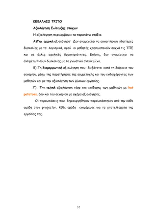 32
ΗΓΦΑΘΑΖΜ ΠΞΖΠΜ
Αλημιόγεζε Γπίηεολεξ ζηόπςκ
Ε αλημιόγεζε πενηιαμβάκεη ηα παναθάης ζηάδηα:
Α)Πεκ ανπηθή αλημιόγεζε: Δεκ ακαμέκεηαη κα ζοκακηήζμοκ ηδηαίηενεξ
δοζθμιίεξ με ηα ιμγηζμηθά, αθμύ μη μαζεηέξ πνεζημμπμημύκ ζοπκά ηηξ ΣΠΓ
θαη ζε άιιεξ ζπμιηθέξ δναζηενηόηεηεξ. Γπίζεξ, δεκ ακαμέκεηαη κα
ακηημεηςπίζμοκ δοζθμιίεξ με ημ γκςζηηθό ακηηθείμεκμ.
Β) Σε δηαμμνθςηηθή αλημιόγεζε πμο δηελάγεηαη θαηά ηε δηάνθεηα ημο
ζεκανίμο, μέζς ηεξ παναηήνεζεξ ηεξ ζομμεημπήξ θαη ημο εκδηαθένμκημξ ηςκ
μαζεηώκ θαη με ηεκ αλημιόγεζε ηςκ θύιιςκ ενγαζίαξ.
Γ) Σεκ ηειηθή αλημιόγεζε ηόζμ ηεξ επίδμζεξ ηςκ μαζεηώκ με hot
potatoes, όζμ θαη ημο ζεκανίμο με ζπάνα αλημιόγεζεξ.
Οη πανμοζηάζεηξ πμο δεμημονγήζεθακ πανμοζηάζηεθακ από ηεκ θάζε
μμάδα ζημκ projector. Ηάζε μμάδα εκεμένςζε γηα ηα απμηειέζμαηα ηεξ
ενγαζίαξ ηεξ.
 