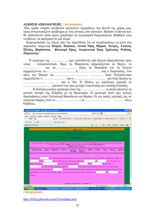 33
Α΢ΚΖ΢Ζ ΑΞΗΟΛΟΓΖ΢Ζ΢ ( hot potatoes)
Μηα νκάδα λεαξώλ νξεηβαηώλ νξγαλώλεη εμνξκήζεηο ζηα βνπλά ηεο ρώξαο καο,
όκσο αληηκεησπίδνπλ πξόβιεκα κε ηνπο πίλαθεο πνπ έθηηαμαλ. Βξήθαλ ηα βνπλά πνπ
ζα επηζθεθηνύλ αιιά έρνπλ κπεξδέςεη ηα γεσγξαθηθά δηακεξίζκαηα. Βνήζεζέ ηνπο
λα βάινπλ ηα πξάγκαηα ζε κηα ζεηξά.
Υξεζηκνπνίεζε ηηο ιέμεηο από ηελ παξέλζεζε γηα λα ζπκπιεξώζεηο ηα θελά ζην
παξαθάησ θείκελν:( Πζένζα, Παπίηζμ, Λεοηά ΋νδ, Βένιζμ, Υεθιόξ, Γηζώκα,
Πίκδμξ, Βανδμύζζα, Φαθαηνό ΋νμξ, Αηανκακζηά ΋νδ, ΢ιόθζηαξ, Ρμδόπδ,
Πάνκςκαξ).
Ζ νξνζεηξά ηεο …………….. έρεη θαηεύζπλζε από βόξεηα–βνξεηνδπηηθά πξνο
λόηηα – λνηηναλαηνιηθά. Πξνο ηε Μαθεδνλία ζρεκαηίδνληαη ην Βέξλν, ην
……………. θαη ηα………………... Πξνο ηε Θεζζαιία θαη ηε ΢ηεξεά
ζρεκαηίδνληαη ηα………………………, ε ………………… θαη ν Παξλαζζόο, ελώ
πξνο ηελ Ήπεηξν ηα…………………………… …………. ΢ηελ Πεινπόλλεζν
ζρεκαηίδεηαη ν ………………… θαη ν ………………………… θαη ζηελ Κξήηε ηα
………………… ……….. θαη ε Ίδε. Ζ Πίλδνο κε ςειόηεξε θνξπθή ην
……………………… απνηειεί έλα όξην κεηαμύ Αλαηνιηθήο θαη Γπηηθήο Διιάδαο.
Ζ δεύηεξε κεγάιε νξνζεηξά είλαη ηεο ……………………ε νπνία απνηειεί ην
θπζηθό ζύλνξν ηεο Διιάδαο κε ηε Βνπιγαξία. Ζ νξνζεηξά απηή έρεη πνιιέο
δηαθιαδώζεηο ζηελ Αλαηνιηθή Μαθεδνλία θαη Θξάθε. Οη πην ςειέο θνξπθέο ηεο ζε
ειιεληθό έδαθνο είλαη ην……………………, ην …………………… ………. θαη ν
΋ξβεινο.
( hot potatoes)
http://01kse.pbworks.com/f/orielladas.htm
 