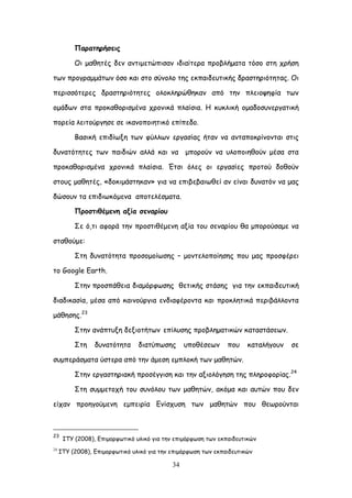 34
Ναναηενήζεηξ
Οη μαζεηέξ δεκ ακηημεηώπηζακ ηδηαίηενα πνμβιήμαηα ηόζμ ζηε πνήζε
ηςκ πνμγναμμάηςκ όζμ θαη ζημ ζύκμιμ ηεξ εθπαηδεοηηθήξ δναζηενηόηεηαξ. Οη
πενηζζόηενεξ δναζηενηόηεηεξ μιμθιενώζεθακ από ηεκ πιεημρεθία ηςκ
μμάδςκ ζηα πνμθαζμνηζμέκα πνμκηθά πιαίζηα. Ε θοθιηθή μμαδμζοκενγαηηθή
πμνεία ιεηημύνγεζε ζε ηθακμπμηεηηθό επίπεδμ.
Βαζηθή επηδίςλε ηςκ θύιιςκ ενγαζίαξ ήηακ κα ακηαπμθνίκμκηαη ζηηξ
δοκαηόηεηεξ ηςκ παηδηώκ αιιά θαη κα μπμνμύκ κα οιμπμηεζμύκ μέζα ζηα
πνμθαζμνηζμέκα πνμκηθά πιαίζηα. Έηζη όιεξ μη ενγαζίεξ πνμημύ δμζμύκ
ζημοξ μαζεηέξ, «δμθημάζηεθακ» γηα κα επηβεβαηςζεί ακ είκαη δοκαηόκ κα μαξ
δώζμοκ ηα επηδηςθόμεκα απμηειέζμαηα.
Ννμζηηζέμεκε αλία ζεκανίμο
΢ε ό,ηη αθμνά ηεκ πνμζηηζέμεκε αλία ημο ζεκανίμο ζα μπμνμύζαμε κα
ζηαζμύμε:
΢ηε δοκαηόηεηα πνμζμμμίςζεξ – μμκηειμπμίεζεξ πμο μαξ πνμζθένεη
ημ Google Earth.
΢ηεκ πνμζπάζεηα δηαμόνθςζεξ ζεηηθήξ ζηάζεξ γηα ηεκ εθπαηδεοηηθή
δηαδηθαζία, μέζα από θαηκμύνγηα εκδηαθένμκηα θαη πνμθιεηηθά πενηβάιιμκηα
μάζεζεξ.23
΢ηεκ ακάπηολε δελημηήηςκ επίιοζεξ πνμβιεμαηηθώκ θαηαζηάζεςκ.
΢ηε δοκαηόηεηα δηαηύπςζεξ οπμζέζεςκ πμο θαηαιήγμοκ ζε
ζομπενάζμαηα ύζηενα από ηεκ άμεζε εμπιμθή ηςκ μαζεηώκ.
΢ηεκ ενγαζηενηαθή πνμζέγγηζε θαη ηεκ αλημιόγεζε ηεξ πιενμθμνίαξ.24
΢ηε ζομμεημπή ημο ζοκόιμο ηςκ μαζεηώκ, αθόμα θαη αοηώκ πμο δεκ
είπακ πνμεγμύμεκε εμπεηνία Γκίζποζε ηςκ μαζεηώκ πμο ζεςνμύκηαη
23
ITY (2008), Γπημμνθςηηθό οιηθό γηα ηεκ επημόνθςζε ηςκ εθπαηδεοηηθώκ
24
ITY (2008), Γπημμνθςηηθό οιηθό γηα ηεκ επημόνθςζε ηςκ εθπαηδεοηηθώκ
 