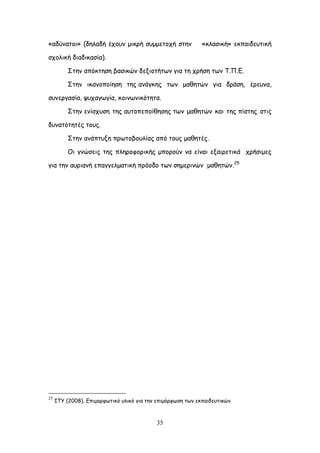 35
«αδύκαημη» (δειαδή έπμοκ μηθνή ζομμεημπή ζηεκ «θιαζηθή» εθπαηδεοηηθή
ζπμιηθή δηαδηθαζία).
΢ηεκ απόθηεζε βαζηθώκ δελημηήηςκ γηα ηε πνήζε ηςκ Σ.Π.Γ.
΢ηεκ ηθακμπμίεζε ηεξ ακάγθεξ ηςκ μαζεηώκ γηα δνάζε, ένεοκα,
ζοκενγαζία, ροπαγςγία, θμηκςκηθόηεηα.
΢ηεκ εκίζποζε ηεξ αοημπεπμίζεζεξ ηςκ μαζεηώκ θαη ηεξ πίζηεξ ζηηξ
δοκαηόηεηέξ ημοξ.
΢ηεκ ακάπηολε πνςημβμοιίαξ από ημοξ μαζεηέξ.
Οη γκώζεηξ ηεξ πιενμθμνηθήξ μπμνμύκ κα είκαη ελαηνεηηθά πνήζημεξ
γηα ηεκ αονηακή επαγγειμαηηθή πνόμδμ ηςκ ζεμενηκώκ μαζεηώκ.25
25
ITY (2008), Γπημμνθςηηθό οιηθό γηα ηεκ επημόνθςζε ηςκ εθπαηδεοηηθώκ
 