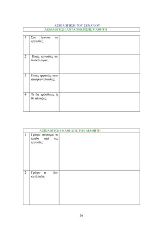 36
ΑΞΗΟΛΟΓΖ΢Ζ ΣΟΤ ΢ΔΝΑΡΗΟΤ
ΑΞΗΟΛΟΓΖ΢Ζ ΑΝΣΑΠΟΚΡΗ΢Ζ΢ ΜΑΘΖΣΖ
1 ΢νπ άξεζαλ νη
εξγαζίεο;
2 Πνηεο εξγαζίεο ζε
δπζθόιεςαλ;
3 Πνηεο εξγαζίεο ζνπ
θάλεθαλ εύθνιεο;
4 Ση ζα πξόζζεηεο ή
ζα άιιαδεο;
ΑΞΗΟΛΟΓΖ΢Ζ ΜΑΘΖ΢Ζ΢ ΣΟΤ ΜΑΘΖΣΖ
1 Γξάθσ ζύληνκα ηη
έκαζα από ηηο
εξγαζίεο:
2 Γξάθσ ηη δελ
θαηάιαβα:
 