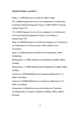 38
ΒΖΒΘΖΜΓΞΑΦΖΗΕ ΑΚΑΦΜΞΑ
Dewey, J., (1980),Γμπεηνία θαη εθπαίδεοζε. Αζήκα: Γιάνμξ.
ITY., (2008),Γπημμνθςηηθό οιηθό γηα ηεκ επημόνθςζε ηςκ εθπαηδεοηηθώκ
ζηα Ηέκηνα ΢ηήνηλεξ Γπημόνθςζεξ (Σεύπμξ 2: Ηιάδμη ΠΓ60/70, Δεύηενε
έθδμζε). Πάηνα: ΖΣΤ.
ITY., (2010),Γπημμνθςηηθό οιηθό γηα ηεκ επημόνθςζε ηςκ εθπαηδεοηηθώκ
ζηα Ηέκηνα ΢ηήνηλεξ Γπημόνθςζεξ (Σεύπμξ 1: Γεκηθό Ιένμξ, Α΄
έθδμζε).Πάηνα: ΖΣΤ.
Ηόμεξ, Β., (2004),Γηζαγςγή ζηηξ εθπαηδεοηηθέξ εθανμμγέξ ηςκ Σεπκμιμγηώκ
ηεξ Πιενμθμνίαξ θαη ηςκ Γπηθμηκςκηώκ, Αζήκα: Γθδόζεηξ Κέςκ
Σεπκμιμγηώκ.
Ηόμεξ, Β., (2006),Γηζαγςγή ζηε Δηδαθηηθή ηεξ Πιενμθμνηθήξ. Αζήκα:
Ηιεηδάνηζμμξ.
Ιαηζαγγμύναξ, Ε., (1995), Ομαδμθεκηνηθή δηδαζθαιία θαη μάζεζε. Αζήκα:
Γνεγόνεξ.
Ιαηζαγγμύναξ, Ε., (2000),Ομαδμζοκενγαηηθή δηδαζθαιία θαη μάζεζε. Αζήκα:
Γνεγόνεξ.
Σνηιηακόξ, Θ., (2000),Ιεζμδμιμγία ηεξ ΢ύγπνμκεξ Δηδαζθαιίαξ (η. Α΄).
Αζήκα: Αοημέθδμζε.
Σνηιηακόξ, Θ.,(2000β),Ιεζμδμιμγία ηεξ ΢ύγπνμκεξ Δηδαζθαιίαξ (η. Β΄).
Αζήκα: Αοημέθδμζε.
΢μιμμςκίδμο, Υ.,(2006),Κέεξ ηάζεηξ ζηεκ Γθπαηδεοηηθή Σεπκμιμγία:
επμηθμδμμεηηζμόξ θαη ζύγπνμκα πενηβάιιμκηα μάζεζεξ. Αζήκα: εθδόζεηξ
Ιεηαίπμημ
 