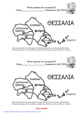 kyra_daskala
Φύλλο εργασίας στη γεωγραφία Ε1
Όνομα:___________________ Ημερομηνία:_18/1/2010_
Βρες και χρωμάτισε με καφέ χρώμα τα κυριότερα βουνά και οροσειρές της Θεσσαλίας.
Με πράσινο χρώμα τη 2η
μεγαλύτερη πεδιάδα της Ελλάδας και την κοιλάδα των Τεμπών.
Φύλλο εργασίας στη γεωγραφία Ε1
Όνομα:___________________ Ημερομηνία:_18/1/2010_
Βρες και χρωμάτισε με καφέ χρώμα τα κυριότερα βουνά και οροσειρές της Θεσσαλίας.
Με πράσινο χρώμα τη 2η
μεγαλύτερη πεδιάδα της Ελλάδας και την κοιλάδα των Τεμπών.
Επιμέλεια επανάληψης: Χρήστος Χαρμπής http://e-taksh.blogspot.gr σελ.10
 