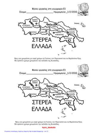 kyra_daskala
Φύλλο εργασίας στη γεωγραφία Ε1
Όνομα:___________________ Ημερομηνία:_1/2/2010_
Βρες και χρωμάτισε με καφέ χρώμα τη Γκιώνα, τον Παρνασσό και τα Βαρδούσια Όρη.
Με πράσινο χρώμα χρωμάτισε την πεδιάδα της Κωπαϊδας.
Φύλλο εργασίας στη γεωγραφία Ε1
Όνομα:___________________ Ημερομηνία:_1/2/2010_
Βρες και χρωμάτισε με καφέ χρώμα τη Γκιώνα, τον Παρνασσό και τα Βαρδούσια Όρη.
Με πράσινο χρώμα χρωμάτισε την πεδιάδα της Κωπαϊδας.
Επιμέλεια επανάληψης: Χρήστος Χαρμπής http://e-taksh.blogspot.gr σελ.12
 