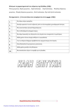 Αγγελόπουλος Αποστόλης 3
Κύκλωσε τα χαρακτηριστικά του κλίματος της Ελλάδας. (10β.)
Ήπιος χειμώνας , Βαρύς χειμώνας , Ξηρό καλοκαίρι , Υγρό καλοκαίρι , Μεγάλης διάρκειας
χειμώνας , Μικρής διάρκειας χειμώνας , Ζεστό καλοκαίρι , Όχι πολύ ζεστό καλοκαίρι
Να σημειώσετε √ στα κουτάκια που αναφέρονται στον καιρό. (20β.)
1.
Να πάρω αύριο ομπρέλα;
2.
Χιονίζει αρκετά σ’ αυτό το βουνό, ώστε να λειτουργήσει χιονοδρομικό κέντρο;
3.
Να εγκαταστήσω ηλιακό θερμοσίφωνα;
4.
Να ντυθώ βαριά ή ελαφριά αύριο;
5.
Να πάμε διακοπές τον Αύγουστο στο Αιγαίο που επικρατούν τα μελτέμια;
6.
Κάθε χρόνο τέτοια εποχή ανθίζουν οι αμυγδαλιές
7.
Για το επόμενο διήμερο προβλέπονται ισχυροί άνεμοι στο Αιγαίο.
8.
Στην Θεσσαλία δε φυτρώνουν μπανανιές.
9.
Κάθε χρόνο χιονίζει στη Φλώρινα
10.
Θα αποπλεύσει αύριο το καράβι για τη Σκιάθο;
Επιμέλεια επανάληψης: Χρήστος Χαρμπής http://e-taksh.blogspot.gr σελ.15
 