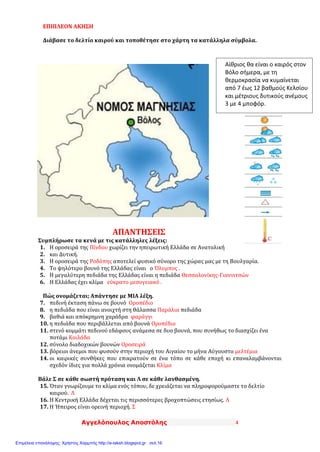Αγγελόπουλος Αποστόλης 4
ΕΠΙΠΛΕΟΝ ΑΚΗΣΗ
Διάβασε το δελτίο καιρού και τοποθέτησε στο χάρτη τα κατάλληλα σύμβολα.
ΑΠΑΝΤΗΣΕΙΣ
Συμπλήρωσε τα κενά με τις κατάλληλες λέξεις:
1. Η οροσειρά της Πίνδου χωρίζει την ηπειρωτική Ελλάδα σε Ανατολική
2. και Δυτική.
3. Η οροσειρά της Ροδόπης αποτελεί φυσικό σύνορο της χώρας μας με τη Βουλγαρία.
4. Το ψηλότερο βουνό της Ελλάδας είναι ο Όλυμπος .
5. Η μεγαλύτερη πεδιάδα της Ελλάδας είναι η πεδιάδα Θεσσαλονίκης-Γιαννιτσών
6. Η Ελλάδας έχει κλίμα εύκρατο μεσογειακό .
Πώς ονομάζεται; Απάντησε με ΜΙΑ λέξη.
7. πεδινή έκταση πάνω σε βουνό Οροπέδιο
8. η πεδιάδα που είναι ανοιχτή στη θάλασσα Παράλια πεδιάδα
9. βαθιά και απόκρημνη χαράδρα φαράγγι
10. η πεδιάδα που περιβάλλεται από βουνά Οροπέδιο
11. στενό κομμάτι πεδινού εδάφους ανάμεσα σε δυο βουνά, που συνήθως το διασχίζει ένα
ποτάμι Κοιλάδα
12. σύνολο διαδοχικών βουνών Οροσειρά
13. βόρειοι άνεμοι που φυσούν στην περιοχή του Αιγαίου το μήνα Αύγουστο μελτέμια
14. οι καιρικές συνθήκες που επικρατούν σε ένα τόπο σε κάθε εποχή κι επαναλαμβάνονται
σχεδόν ίδιες για πολλά χρόνια ονομάζεται Κλίμα
Βάλε Σ σε κάθε σωστή πρόταση και Λ σε κάθε λανθασμένη.
15. Όταν γνωρίζουμε το κλίμα ενός τόπου, δε χρειάζεται να πληροφορούμαστε το δελτίο
καιρού. Λ
16. Η Κεντρική Ελλάδα δέχεται τις περισσότερες βροχοπτώσεις ετησίως. Λ
17. Η Ήπειρος είναι ορεινή περιοχή. Σ
Αίθριος θα είναι ο καιρός στον
Βόλο σήμερα, με τη
θερμοκρασία να κυμαίνεται
από 7 έως 12 βαθμούς Κελσίου
και μέτριους δυτικούς ανέμους
3 με 4 μποφόρ.
Επιμέλεια επανάληψης: Χρήστος Χαρμπής http://e-taksh.blogspot.gr σελ.16
 
