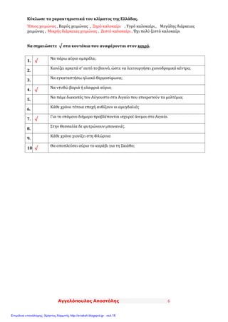 Αγγελόπουλος Αποστόλης 6
Κύκλωσε τα χαρακτηριστικά του κλίματος της Ελλάδας.
Ήπιος χειμώνας , Βαρύς χειμώνας , Ξηρό καλοκαίρι , Υγρό καλοκαίρι , Μεγάλης διάρκειας
χειμώνας , Μικρής διάρκειας χειμώνας , Ζεστό καλοκαίρι , Όχι πολύ ζεστό καλοκαίρι
Να σημειώσετε √ στα κουτάκια που αναφέρονται στον καιρό.
1. √
Να πάρω αύριο ομπρέλα;
2.
Χιονίζει αρκετά σ’ αυτό το βουνό, ώστε να λειτουργήσει χιονοδρομικό κέντρο;
3.
Να εγκαταστήσω ηλιακό θερμοσίφωνα;
4. √
Να ντυθώ βαριά ή ελαφριά αύριο;
5.
Να πάμε διακοπές τον Αύγουστο στο Αιγαίο που επικρατούν τα μελτέμια;
6.
Κάθε χρόνο τέτοια εποχή ανθίζουν οι αμυγδαλιές
7. √
Για το επόμενο διήμερο προβλέπονται ισχυροί άνεμοι στο Αιγαίο.
8.
Στην Θεσσαλία δε φυτρώνουν μπανανιές.
9.
Κάθε χρόνο χιονίζει στη Φλώρινα
10. √
Θα αποπλεύσει αύριο το καράβι για τη Σκιάθο;
Επιμέλεια επανάληψης: Χρήστος Χαρμπής http://e-taksh.blogspot.gr σελ.18
 