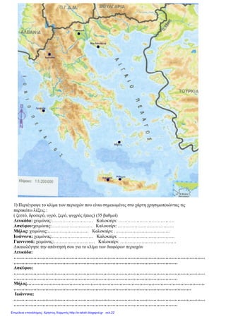 1) Περιέγραψε το κλίμα των περιοχών που είναι σημειωμένες στο χάρτη χρησιμοποιώντας τις
παρακάτω λέξεις :
( ζεστό, δροσερό, υγρό, ξερό, ψυχρός ήπιος) (35 βαθμοί)
Λευκάδα: χειμώνας:……………………… Καλοκαίρι: ……………………………….
Ασκύφου:χειμώνας:……………………… Καλοκαίρι: ……………………………….
Μήλος: χειμώνας:……………………… Καλοκαίρι: ……………………………….
Ιωάννινα: χειμώνας:……………………… Καλοκαίρι: ……………………………….
Γιαννιτσά: χειμώνας:……………………… Καλοκαίρι: ……………………………….
Δικαιολόγησε την απάντησή σου για το κλίμα των διαφόρων περιοχών
Λευκάδα:
………………………………………………………………………………………………………………
………………………………………………………………………………………………
Ασκύφου:
………………………………………………………………………………………………………………
………………………………………………………………………………………………
Μήλος………………………………………………………………………………………………………
………………………………………………………………………………………………………
Ιωάννινα:
………………………………………………………………………………………………………………
………………………………………………………………………………………………
Επιμέλεια επανάληψης: Χρήστος Χαρμπής http://e-taksh.blogspot.gr σελ.22
 