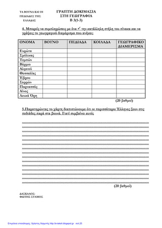 ΤΑ ΒΟΥΝΑ ΚΑΙ ΟΙ ΓΡΑΠΤΗ ΔΟΚΙΜΑΣΙΑ
ΠΕΔΙΑΔΕΣ ΤΗΣ ΣΤΗ ΓΕΩΓΡΑΦΙΑ
ΕΛΛΑΔΑΣ Β 3(1-3)
4. Μπορείς να συμπληρώσεις με ένα  την κατάλληλη στήλη του πίνακα και να
γράψεις το γεωγραφικό διαμέρισμα που ανήκει;
ΟΝΟΜΑ ΒΟΥΝΟ ΠΕΔΙΑΔΑ ΚΟΙΛΑΔΑ ΓΕΩΓΡΑΦΙΚΟ
ΔΙΑΜΕΡΙΣΜΑ
Ευρώτα
Σμόλικας
Τεμπών
Βέρμιο
Αλφειού
Θεσσαλίας
Έβρου
Σερρών
Παρνασσός
Αίνος
Λευκά Όρη
(20 βαθμοί)
5.Παρατηρώντας το χάρτη διαπιστώνουμε ότι οι περισσότεροι Έλληνες ζουν στις
πεδιάδες παρά στα βουνά. Γιατί συμβαίνει αυτό;
................................................................................................................................
................................................................................................................................
................................................................................................................................
................................................................................................................................
................................................................................................................................
................................................................................................................................
................................................................................................................................
................................................................................................................................
................................................................................................................................
................................................................................................................................
................................................................................................................................
................................................................................................................................
................................................................................................................................
................................................................................................................................
................................................................................................................................
(20 βαθμοί)
ΔΑΣΚΑΛΟΣ:
ΦΩΤΗΣ ΣΤΑΜΟΣ
Επιμέλεια επανάληψης: Χρήστος Χαρμπής http://e-taksh.blogspot.gr σελ.25
 