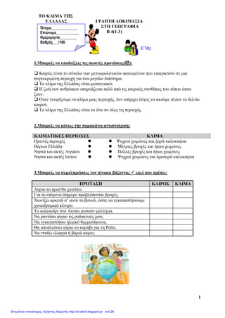 TO ΚΛΙΜΑ THΣ
ΕΛΛΑΔΑΣ ΓΡΑΠΤΗ ΔΟΚΙΜΑΣΙΑ
ΣΤΗ ΓΕΩΓΡΑΦΙΑ
Β 4(1-3)
1
1.Μπορείς να υποδείξεις τις σωστές προτάσεις();
 Καιρός είναι το σύνολο των μετεωρολογικών φαινομένων που επικρατούν σε μια
συγκεκριμένη περιοχή για ένα μεγάλο διάστημα.
 Το κλίμα της Ελλάδας είναι μεσογειακό.
 Η ζωή των ανθρώπων επηρεάζεται πολύ από τις καιρικές συνθήκες του τόπου όπου
ζουν.
 Όταν γνωρίζουμε το κλίμα μιας περιοχής, δεν υπάρχει λόγος να ακούμε πλέον το δελτίο
καιρού.
 Το κλίμα της Ελλάδας είναι το ίδιο σε όλες τις περιοχές.
2.Μπορείς να κάνεις την παρακάτω αντιστοίχιση;
ΚΛΙΜΑΤΙΚΕΣ ΠΕΡΙΟΧΕΣ ΚΛΙΜΑ
Ορεινές περιοχές   Ψυχροί χειμώνες και ξηρά καλοκαίρια
Βόρεια Ελλάδα   Μέτριες βροχές και ήπιοι χειμώνες
Νησιά και ακτές Αιγαίου   Πολλές βροχές και ήπιοι χειμώνες
Νησιά και ακτές Ιονίου   Ψυχροί χειμώνες και δροσερά καλοκαίρια
3.Μπορείς να συμπληρώσεις τον πίνακα βάζοντας  εκεί που πρέπει;
ΠΡΟΤΑΣΗ ΚΑΙΡΟΣ ΚΛΙΜΑ
Αύριο το πρωί θα χιονίσει.
Για το επόμενο διήμερο προβλέπονται βροχές.
Χιονίζει αρκετά σ’ αυτό το βουνό, ώστε να εγκαταστήσουμε
χιονοδρομικό κέντρο.
Το καλοκαίρι στο Αιγαίο φυσούν μελτέμια.
Να ραντίσω αύριο τις ροδακινιές μου;
Να εγκαταστήσω ηλιακό θερμοσίφωνα;
Θα αποπλεύσει αύριο το καράβι για τη Ρόδο;
Να ντυθώ ελαφρά ή βαριά αύριο;
Όνομα______________
Επώνυμο____________
Ημερομηνία_________
Βαθμός___/100
Επιμέλεια επανάληψης: Χρήστος Χαρμπής http://e-taksh.blogspot.gr σελ.26
 