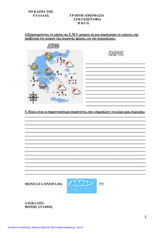TO ΚΛΙΜΑ THΣ
ΕΛΛΑΔΑΣ ΓΡΑΠΤΗ ΔΟΚΙΜΑΣΙΑ
ΣΤΗ ΓΕΩΓΡΑΦΙΑ
Β 4(1-3)
2
4.Παρατηρώντας το χάρτη της Ε.Μ.Υ μπορείς σε μια παράγραφο να γράψεις την
πρόβλεψη του καιρού της αυριανής ημέρας για την περιοχή μας;
____________________________________
____________________________________
____________________________________
____________________________________
____________________________________
____________________________________
____________________________________
____________________________________
____________________________________
____________________________________
____________________________________
____________________________________
5. Ποιοι είναι οι σημαντικότεροι παράγοντες που επηρεάζουν το κλίμα μιας περιοχής;
_________________________________________________________________________
_________________________________________________________________________
_________________________________________________________________________
_________________________________________________________________________
_________________________________________________________________________
_________________________________________________________________________
_________________________________________________________________________
_________________________________________________________________________
_________________________________________________________________________
_________________________________________________________________________
_________________________________________________________________________
_________________________________________________________________________
_________________________________________________________________________
_________________________________________________________________________
_________________________________________________________________________
_________________________________________________________________________
ΜΟΝΟ ΣΤΑ ΟΝΕΙΡΑ ΘΑ !!!!
ΔΑΣΚΑΛΟΣ:
ΦΩΤΗΣ ΣΤΑΜΟΣ
Επιμέλεια επανάληψης: Χρήστος Χαρμπής http://e-taksh.blogspot.gr σελ.27
 