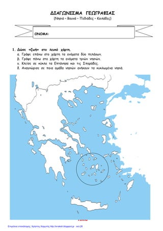 Τόνια
ΔΙΑΓΩΝΙΣΜΑ ΓΕΩΓΡΑΦΙΑΣ
(Νησιά – Βουνά – Πεδιάδες – Κοιλάδες)
1. Δώσε «ζωή» στο λευκό χάρτη.
α. Γράψε επάνω στο χάρτη τα ονόματα δύο πελάγων.
β. Γράψε πάνω στο χάρτη τα ονόματα τριών νησιών.
γ. Κλείσε σε κύκλο τα Επτάνησα και τις Σποράδες.
δ. Αναγνώρισε σε ποια ομάδα νησιών ανήκουν τα κυκλωμένα νησιά.
ΟΝΟΜΑ:
Επιμέλεια επανάληψης: Χρήστος Χαρμπής http://e-taksh.blogspot.gr σελ.28
 