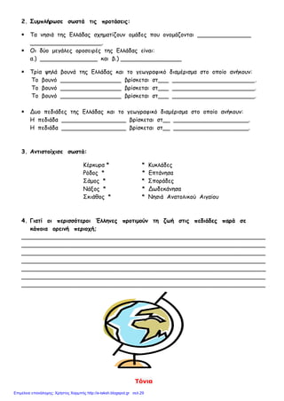 Τόνια
2. Συμπλήρωσε σωστά τις προτάσεις:
 Τα νησιά της Ελλάδας σχηματίζουν ομάδες που ονομάζονται _______________
____________________.
 Οι δύο μεγάλες οροσειρές της Ελλάδας είναι:
α.) ________________ και β.) _________________
 Τρία ψηλά βουνά της Ελλάδας και το γεωγραφικό διαμέρισμα στο οποίο ανήκουν:
Το βουνό _________________ βρίσκεται στ___ _______________________.
Το βουνό _________________ βρίσκεται στ___ _______________________.
Το βουνό _________________ βρίσκεται στ___ _______________________.
 Δυο πεδιάδες της Ελλάδας και το γεωγραφικό διαμέρισμα στο οποίο ανήκουν:
Η πεδιάδα __________________ βρίσκεται στ__ _____________________.
Η πεδιάδα __________________ βρίσκεται στ__ _____________________.
3. Αντιστοίχισε σωστά:
Κέρκυρα * * Κυκλάδες
Ρόδος * * Επτάνησα
Σάμος * * Σποράδες
Νάξος * * Δωδεκάνησα
Σκιάθος * * Νησιά Ανατολικού Αιγαίου
4. Γιατί οι περισσότεροι Έλληνες προτιμούν τη ζωή στις πεδιάδες παρά σε
κάποια ορεινή περιοχή;
____________________________________________________________________
____________________________________________________________________
____________________________________________________________________
____________________________________________________________________
____________________________________________________________________
____________________________________________________________________
____________________________________________________________________
Επιμέλεια επανάληψης: Χρήστος Χαρμπής http://e-taksh.blogspot.gr σελ.29
 