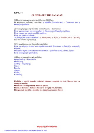 Δημήτρης Βογιατζάκης
ΚΕΦ. 14
ΟΙ ΠΕΔΙΑΔΕΣ ΤΗΣ ΕΛΛΑΔΑΣ
1) Ποιες είναι οι κυριότερες πεδιάδες της Ελλάδας ;
Οι κυριότερες πεδιάδες είναι δύο: η πεδιάδα Θεσσαλονίκης – Γιαννιτσών και η
Θεσσαλική πεδιάδα.
2) Τι γνωρίζεις για την πεδιάδα Θεσσαλονίκης – Γιαννιτσών:
Είναι η μεγαλύτερη και φτάνει μέχρι τη θάλασσα του Θερμαϊκού κόλπου
Είναι εύφορη και παράγει πολλά προϊόντα
Είναι μια παράλια πεδιάδα
Τη διασχίζουν μεγάλα ποτάμια : ο Αλιάκμονας, ο Αξιός, ο Λουδίας και ο Γαλλικός
που την κάνουν παραγωγική.
3) Τι γνωρίζεις για την Θεσσαλική πεδιάδα:
Είναι μια εύφορη έκταση που περιβάλλεται από βουνά και τη διασχίζει ο ποταμός
Πηνειός.
Ο Πηνειός περνά μέσα από την κοιλάδα των Τεμπών και εκβάλλει στο Αιγαίο.
Είναι εσωτερική ή ηπειρωτική.
4) Ποιες είναι οι ελληνικές πεδιάδες;
Θεσσαλονίκης – Γιαννιτσών
Θεσσαλική
Ξάνθης – Κομοτηνής
Έβρου
Σερρών
Δράμας
Ηλείας
Κωπαϊδας
Κοιλάδα : στενό κομμάτι πεδινού εδάφους ανάμεσα σε δύο Βουνά που τα
διασχίζει ποτάμι.
Οροπέδιο : πεδινή έκταση πάνω σε βουνό
Παράλια πεδιάδα : πεδιάδα που είναι ανοιχτή στη θάλασσα
Ηπειρωτική πεδιάδα : πεδιάδα που περιβάλλεται από βουνά
Επιμέλεια επανάληψης: Χρήστος Χαρμπής http://e-taksh.blogspot.gr σελ.3
 