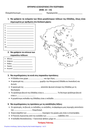 Τετόρος Γιάννης
ΚΡΙΤΗΡΙΟ ΑΞΙΟΛΟΓΗΣΗΣ ΣΤΗ ΓΕΩΓΡΑΦΙΑ
(ΚΕΦ. 12 – 15)
Ονοματεπωνυμο:____________________ Ημερομηνία:_______________________
1. Να γράψετε τα ονόματα των δέκα μεγαλύτερων πόλεων της Ελλάδας, όπως είναι
σημειωμένα με αριθμούς στο διπλανό χάρτη:
2. Να γράψετε τα επίνεια των
παρακάτω πόλεων:
3. Να συμπληρώσεις τα κενά στις παρακάτω προτάσεις:
 Η Ελλάδα είναι χώρα …………………………… και έχει λίγες …………………………………...
 Η οροσειρά της ……………………………. χωρίζει την Ηπειρωτική Ελλάδα σε Ανατολική και
Δυτική.
 Η οροσειρά της …………………………….. αποτελεί φυσικό σύνορο της Ελλάδας με τη
Βουλγαρία.
 Το ψηλότερο βουνό της Ελλάδας είναι ο………………………... Το δεύτερο ψηλότερο βουνό
είναι ο ………………………………… .
 Η μεγαλύτερη πεδιάδα της Ελλάδας είναι η πεδιάδα ……………………………………………………..
4. Να συμπληρώσεις τις προτάσεις με τις κατάλληλες λέξεις:
 Οι οροσειρές, τα βουνά, οι πεδιάδες, οι κοιλάδες, τα φαράγγια μιας περιοχής αποτελούν
τον ………………………………… διαμελισμό.
 Κύρια ασχολία των …………………………… περιοχών της χώρας μας είναι η κτηνοτροφία.
 Ο Πηνειός περνώντας από την κοιλάδα των …………………… εκβάλλει στο …………………………
 Η πεδιάδα Θεσσαλονίκης – Γιαννιτσών φτάνει μέχρι το ……………………………………
1. ________________________________
2. ________________________________
3. ________________________________
4. ________________________________
5. ________________________________
6. ________________________________
7. ________________________________
8. ________________________________
9. ________________________________
10.________________________________
 Αθήνας: _______________________
 Σπάρτης: ______________________
 Θήβας: ________________________
 Λαμίας: ________________________
 Κνωσού: _______________________
Επιμέλεια επανάληψης: Χρήστος Χαρμπής http://e-taksh.blogspot.gr σελ.31
 