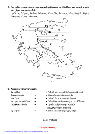 Τετόρος Γιάννης
5. Να γράψετε τα ονόματα των παρακάτω βουνών της Ελλάδας, στο σωστό σημείο
του χάρτη που ακολουθεί:
Σμόλικας, Γράμμος, Γκιώνα, Ταΰγετος, βόρας, Ίδη, Φαλακρό, Άθος, Παγγαίο, Πήλιο,
Όλυμπος, Τύμφη, Πάρνωνας
6. Να κάνεις την αντιστοίχιση:
Οροπέδιο ● ● Πεδιάδα που περιβάλλεται από βουνά
Συνεταιρισμός ● ● Κάτοικός ορεινών περιοχών
Φαράγγι ● ● Πεδινή έκταση πάνω σε βουνό
Ηπειρωτική πεδιάδα ● ● Πεδιάδα που είναι ανοιχτή στη θάλασσα
Παράλια πεδιάδα ● ● Ομάδα ανθρώπων με κοινούς
επαγγελματικούς σκοπούς
Ορεσίβιος ● ● Βαθιά και απόκρημνη χαράδρα
ΚΑΛΗ ΕΠΙΤΥΧΙΑ
Επιμέλεια επανάληψης: Χρήστος Χαρμπής http://e-taksh.blogspot.gr σελ.32
 