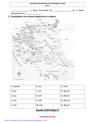 ΚΡΙΤΗΡΙΟ ΑΞΙΟΛΟΓΗΣΗΣ ΣΤΗ ΓΕΩΓΡΑΦΙΑ Ε΄ΤΑΞΗΣ
Νο: 3
Καλογερά Ευτυχία
________________, η λίμνη Βιστονίδα στη ________________ και η λίμνη
Βεγορίτιδα στη ________________ .
2. Συμπληρώνω τον πίνακα σύμφωνα με τον χάρτη.
1. λιμνοθ. 6. ποτ. 11. πεδ.
2. λίμ. 7. ποτ. 12. βουνό
3. λίμ. 8. πεδ. 13. βουνό
4. ποτ. 9. πεδ. 14. βουνό
5. ποτ. 10. πεδ. 15. βουνό
ΚΑΛΗ ΕΠΙΤΥΧΙΑ!!!
Επιμέλεια επανάληψης: Χρήστος Χαρμπής http://e-taksh.blogspot.gr σελ.34
 