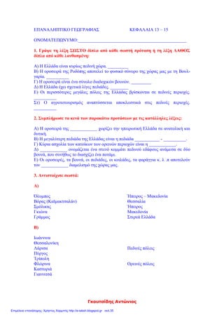 Γκουτσίδης Αντώνιος
ΕΠΑΝΑΛΗΠΤΙΚΟ ΓΕΩΓΡΑΦΙΑΣ ΚΕΦΑΛΑΙΑ 13 – 15
ΟΝΟΜΑΤΕΠΩΝΥΜΟ:________________________________________________
1. Γράψε τη λέξη ΣΩΣΤΟ δίπλα από κάθε σωστή πρόταση ή τη λέξη ΛΑΘΟΣ
δίπλα από κάθε λανθασμένη:
Α) Η Ελλάδα είναι κυρίως πεδινή χώρα. _________
Β) Η οροσειρά της Ροδόπης αποτελεί το φυσικό σύνορο της χώρας μας με τη Βουλ-
γαρία. __________
Γ) Η οροσειρά είναι ένα σύνολο διαδοχικών βουνών. _________
Δ) Η Ελλάδα έχει σχετικά λίγες πεδιάδες. ________
Ε) Οι περισσότερες μεγάλες πόλεις της Ελλάδας βρίσκονται σε πεδινές περιοχές.
__________
Στ) Ο αγροτοτουρισμός αναπτύσσεται αποκλειστικά στις πεδινές περιοχές.
__________
2. Συμπλήρωσε τα κενά των παρακάτω προτάσεων με τις κατάλληλες λέξεις:
Α) Η οροσειρά της ____________ χωρίζει την ηπειρωτική Ελλάδα σε ανατολική και
δυτική.
Β) Η μεγαλύτερη πεδιάδα της Ελλάδας είναι η πεδιάδα ___________ - __________.
Γ) Κύρια ασχολία των κατοίκων των ορεινών περιοχών είναι η ____________.
Δ) ____________ ονομάζεται ένα στενό κομμάτι πεδινού εδάφους ανάμεσα σε δύο
βουνά, που συνήθως το διασχίζει ένα ποτάμι.
Ε) Οι οροσειρές, τα βουνά, οι πεδιάδες, οι κοιλάδες, τα φαράγγια κ. λ .π αποτελούν
τον ____________ διαμελισμό της χώρας μας.
3. Αντιστοίχισε σωστά:
Α)
Όλυμπος Ήπειρος – Μακεδονία
Βόρας (Καϊμακτσαλάν) Θεσσαλία
Σμόλικας Ήπειρος
Γκιώνα Μακεδονία
Γράμμος Στερεά Ελλάδα
Β)
Ιωάννινα
Θεσσαλονίκη
Λάρισα Πεδινές πόλεις
Πύργος
Τρίπολη
Φλώρινα Ορεινές πόλεις
Καστοριά
Γιαννιτσά
Επιμέλεια επανάληψης: Χρήστος Χαρμπής http://e-taksh.blogspot.gr σελ.35
 