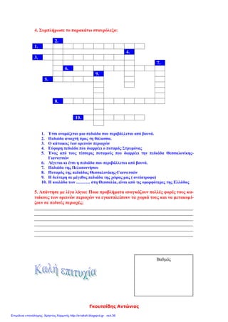 Γκουτσίδης Αντώνιος
4. Συμπλήρωσε το παρακάτω σταυρόλεξο:
2.
1.
4.
3.
7.
6.
9.
5.
8.
10.
1. Έτσι ονομάζεται μια πεδιάδα που περιβάλλεται από βουνά.
2. Πεδιάδα ανοιχτή προς τη θάλασσα.
3. Ο κάτοικος των ορεινών περιοχών
4. Εύφορη πεδιάδα που διαρρέει ο ποταμός Στρυμόνας
5. Ένας από τους τέσσερις ποταμούς που διαρρέει την πεδιάδα Θεσσαλονίκης-
Γιαννιτσών
6. Λέγεται κι έτσι η πεδιάδα που περιβάλλεται από βουνά.
7. Πεδιάδα της Πελοποννήσου
8. Ποταμός της πεδιάδας Θεσσαλονίκης-Γιαννιτσών
9. Η δεύτερη σε μέγεθος πεδιάδα της χώρας μας ( αντίστροφα)
10. Η κοιλάδα των ………. στη Θεσσαλία, είναι από τις ομορφότερες της Ελλάδας
5. Απάντησε με λίγα λόγια: Ποια προβλήματα αναγκάζουν πολλές φορές τους κα-
τοίκους των ορεινών περιοχών να εγκαταλείπουν τα χωριά τους και να μετακομί-
ζουν σε πεδινές περιοχές;
_____________________________________________________________________
_____________________________________________________________________
_____________________________________________________________________
_____________________________________________________________________
_____________________________________________________________________
_____________________________________________________________________
Βαθμός
Επιμέλεια επανάληψης: Χρήστος Χαρμπής http://e-taksh.blogspot.gr σελ.36
 
