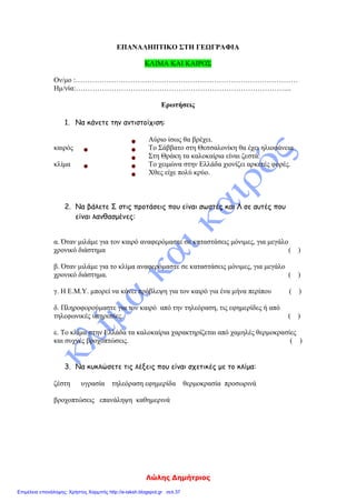 Λώλης Δημήτριος
ΕΠΑΝΑΛΗΠΤΙΚΟ ΣΤΗ ΓΕΩΓΡΑΦΙΑ
ΚΛΙΜΑ ΚΑΙ ΚΑΙΡΟΣ
Ον/μο :…………………………………………………………………………………
Ημ/νία:……………………………………………………………………………....
Ερωτήσεις
1. Να κάνετε την αντιστοίχιση:
Αύριο ίσως θα βρέχει.
καιρός Το Σάββατο στη Θεσσαλονίκη θα έχει ηλιοφάνεια
Στη Θράκη τα καλοκαίρια είναι ζεστά.
κλίμα Το χειμώνα στην Ελλάδα χιονίζει αρκετές φορές.
Χθες είχε πολύ κρύο.
2. Να βάλετε Σ στις προτάσεις που είναι σωστές και Λ σε αυτές που
είναι λανθασμένες:
α. Όταν μιλάμε για τον καιρό αναφερόμαστε σε καταστάσεις μόνιμες, για μεγάλο
χρονικό διάστημα ( )
β. Όταν μιλάμε για το κλίμα αναφερόμαστε σε καταστάσεις μόνιμες, για μεγάλο
χρονικό διάστημα. ( )
γ. Η Ε.Μ.Υ. μπορεί να κάνει πρόβλεψη για τον καιρό για ένα μήνα περίπου ( )
δ. Πληροφορούμαστε για τον καιρό από την τηλεόραση, τις εφημερίδες ή από
τηλεφωνικές υπηρεσίες. ( )
ε. Το κλίμα στην Ελλάδα τα καλοκαίρια χαρακτηρίζεται από χαμηλές θερμοκρασίες
και συχνές βροχοπτώσεις. ( )
3. Να κυκλώσετε τις λέξεις που είναι σχετικές με το κλίμα:
ζέστη υγρασία τηλεόραση εφημερίδα θερμοκρασία προσωρινά
βροχοπτώσεις επανάληψη καθημερινά
Επιμέλεια επανάληψης: Χρήστος Χαρμπής http://e-taksh.blogspot.gr σελ.37
 