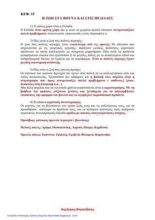 Δημήτρης Βογιατζάκης
ΚΕΦ. 15
Η ΖΩΗ ΣΤΑ ΒΟΥΝΑ ΚΑΙ ΣΤΙΣ ΠΕΔΙΑΔΕΣ
1) Τι είδους χώρα είναι η Ελλάδα;
Η Ελλάδα είναι ορεινή χώρα και γι αυτό το χειμώνα πολλοί κάτοικοι αντιμετωπίζουν
πολλά προβλήματα: συγκοινωνία, επικοινωνία, υγεία, διατροφή κ.α.
2) Πώς είναι η ζωή στις πεδινές περιοχές;
Η ζωή στις πεδινές περιοχές είναι ευκολότερη από τις ορεινές. Οι κάτοικοι που
ασχολούνται με τις γεωργικές εργασίες, παράγουν μεγάλες ποσότητες αγροτικών
προïόντων τα οποία καλλιεργούν με σύγχρονα μηχανήματα. Όλα αυτά τα προϊόντα
μεταφέρονται εύκολα στα εργοστάσια ή σε μεγάλες πόλεις με το αναπτυγμένο οδικό και
σιδηροδρομικό δίκτυο, τα λιμάνια και τα αεροδρόμια. Έτσι οι πεδινές περιοχές έχουν
μεγάλη οικονομική ανάπτυξη.
3) Πώς είναι η ζωή στις ορεινές πριοχές;
Οι κάτοικοι των ορεινών περιοχών δεν έχουν ούτε πολλή γη να καλλιεργήσουν ούτε και
καλές συγκοινωνίες. Εργοστάσια δεν υπάρχουν και η βασική τους ασχολία είναι η
κτηνοτροφία που όμως αντιμετωπίζει πολλά προβλήματα ( ασθένειες ζώων,
δυσκολίες στη διατροφή κ.α.. ).
Μια άλλη ασχολία που τα τελευταία χρόνια αναπτύσσεται είναι ο αγροτουρισμός. Με τη
βοήθεια του κράτους χτίζονται ξενώνες και ξενοδοχεία για να απολαμβάνουν
επισκέπτες την ομορφιά του βουνού και να αγοράζουν παραδοσιακά προïόντα.
4) Τι είναι ο αγροτικός συνεταιρισμός;
Οι αγρότες για να βελτιώσουν τον τρόπο ζωής τους και τις καλλιέργειες τους, για να
προωθήσουν καλύτερα τα προϊόντα τους, για να πετύχουν καλύτερες τιμές φτιάχνουν
αγροτικούς συνεταιρισμούς δηλαδή ομάδες με κοινούς επαγγελματικούς στόχους.
Ορεσίβιος: κάτοικος ορεινών περιοχών ( βουνίσιος)
Πεδινές πόλεις: Δράμα, Θεσσαλονίκη, Λάρισα, Πάτρα, Καρδίτσα.
Ορεινές πόλεις: Ιωάννινα, Τρίπολη, Γρεβενά, Φλώρινα, Καρπενήσι.
Επιμέλεια επανάληψης: Χρήστος Χαρμπής http://e-taksh.blogspot.gr σελ.4
 