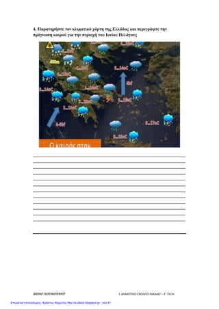 ΒΑΣΙΛΗΣ ΓΕΩΡΓΑΚΟΠΟΥΛΟΣ 1 ΔΗΜΟΤΙΚΟ ΣΧΟΛΕΙΟ ΝΙΚΑΙΑΣ – Ε’ ΤΑΞΗ
4. Παρατηρήστε τον κλιματικό χάρτη της Ελλάδας και περιγράψτε την
πρόγνωση καιρού για την περιοχή του Ιονίου Πελάγους
_____________________________________________________________________
_____________________________________________________________________
_____________________________________________________________________
_____________________________________________________________________
_____________________________________________________________________
_____________________________________________________________________
_____________________________________________________________________
_____________________________________________________________________
_____________________________________________________________________
_____________________________________________________________________
_____________________________________________________________________
_____________________________________________________________________
Επιμέλεια επανάληψης: Χρήστος Χαρμπής http://e-taksh.blogspot.gr σελ.41
 
