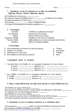 ΕΠΑΝΑΛΗΠΤΙΚΟ ΤΕΣΤ ΓΕΩΓΡΑΦΙΑΣ
Όνομα: ……………………………………………………… Ημερ.: …………………
1. Συμπλήρωσε τα κενά των προτάσεων με τις λέξεις της παρένθεσης.
(Σμόλικας, Μύτικας, Πηνειός, Ψηλορείτης, κάμπος)
α) Η πεδιάδα λέγεται αλλιώς και ______________.
β) Η ψηλότερη κορυφή της Ελλάδος είναι ο _____________ και βρίσκεται στον Όλυμπο.
γ) Η ψηλότερη κορυφή της Πίνδου είναι ο ______________.
δ) Ο ποταμός ______________ ποτίζει το Θεσσαλικό κάμπο.
ε) Το βουνό Ίδη που βρίσκεται στην Κρήτη ονομάζεται και _____________.
2. Αντιστοίχηση:
Οροπέδιο Πεδιάδα που περιβάλλεται από βουνά
Συνεταιρισμός Κάτοικος ορεινών περιοχών
Φαράγγι Πεδινή έκταση πάνω σε βουνό
Ηπειρωτική πεδιάδα Πεδιάδα που είναι ανοικτή στη θάλασσα
Παράλια πεδιάδα Ομάδα ανθρώπων με κοινούς επαγγελματικούς σκοπούς
Ορεσίβιος Βαθιά και απόκρημνη χαράδρα
3. Αντιστοίχησε.
1. Κύρια απασχόληση των κατοίκων στις ορεινές περιοχές. α. Ποτάμια
2. Διαρρέουν τις πεδιάδες. β. Κτηνοτροφία
3. Δυσκολεύουν την επικοινωνία. γ. Πεδιάδες
4. Εκεί παράγονται πολλά αγροτικά προϊόντα. δ. Βουνά
4.Συμπλήρωσε σωστά τις προτάσεις:
 Τρία ψηλά βουνά της Ελλάδας και το γεωγραφικό διαμέρισμα στο οποίο ανήκουν:
Το βουνό _________________ βρίσκεται στ___ _______________________.
Το βουνό _________________ βρίσκεται στ___ _______________________.
Το βουνό _________________ βρίσκεται στ___ _______________________.
 Δυο πεδιάδες της Ελλάδας και το γεωγραφικό διαμέρισμα στο οποίο ανήκουν:
Η πεδιάδα __________________ βρίσκεται στ__ _____________________.
Η πεδιάδα __________________ βρίσκεται στ__ _____________________.
5. Γράψε τη λέξη ΣΩΣΤΟ δίπλα από κάθε σωστή πρόταση ή τη λέξη ΛΑΘΟΣ δίπλα από
Α) Η Ελλάδα είναι κυρίως πεδινή χώρα. _________
Β) Η οροσειρά της Ροδόπης αποτελεί το φυσικό σύνορο της χώρας μας με τη Βουλγαρία. __________
Γ) Η οροσειρά είναι ένα σύνολο διαδοχικών βουνών. _________
Δ) Η Ελλάδα έχει σχετικά λίγες πεδιάδες. ________
Ε) Οι περισσότερες μεγάλες πόλεις της Ελλάδας βρίσκονται σε πεδινές περιοχές. __________
Στ) Ο αγροτοτουρισμός αναπτύσσεται αποκλειστικά στις πεδινές περιοχές. __________
6. Συμπλήρωσε τα κενά των παρακάτω προτάσεων με τις κατάλληλες λέξεις:
Α) Η οροσειρά της ____________ χωρίζει την ηπειρωτική Ελλάδα σε ανατολική και δυτική.
Β) Η μεγαλύτερη πεδιάδα της Ελλάδας είναι η πεδιάδα ___________ - __________.
Επιμέλεια επανάληψης: Χρήστος Χαρμπής http://e-taksh.blogspot.gr σελ.43
 