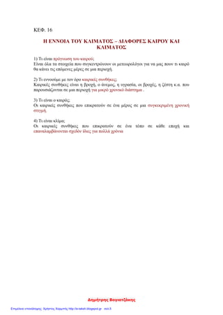 Δημήτρης Βογιατζάκης
ΚΕΦ. 16
Η ΕΝΝΟΙΑ ΤΟΥ ΚΛΙΜΑΤΟΣ – ΔΙΑΦΟΡΕΣ ΚΑΙΡΟΥ ΚΑΙ
ΚΛΙΜΑΤΟΣ
1) Τι είναι πρόγνωση του καιρού;
Είναι όλα τα στοιχεία που συγκεντρώνουν οι μετεωρολόγοι για να μας πουν τι καιρό
θα κάνει τις επόμενες μέρες σε μια περιοχή.
2) Τι εννοούμε με τον όρο καιρικές συνθήκες;
Καιρικές συνθήκες είναι η βροχή, ο άνεμος, η υγρασία, οι βροχές, η ζέστη κ.α. που
παρουσιάζονται σε μια περιοχή για μικρό χρονικό διάστημα .
3) Τι είναι ο καιρός;
Οι καιρικές συνθήκες που επικρατούν σε ένα μέρος σε μια συγκεκριμένη χρονική
στιγμή.
4) Τι είναι κλίμα;
Οι καιρικές συνθήκες που επικρατούν σε ένα τόπο σε κάθε εποχή και
επαναλαμβάνονται σχεδόν ίδιες για πολλά χρόνια
Επιμέλεια επανάληψης: Χρήστος Χαρμπής http://e-taksh.blogspot.gr σελ.5
 
