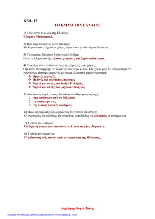 Δημήτρης Βογιατζάκης
ΚΕΦ. 17
ΤΟ ΚΛΙΜΑ ΤΗΣ ΕΛΛΑΔΑΣ
1} Ποιο είναι τι κλίμα της Ελλάδας;
Εύκρατο Μεσογειακό.
2) Που παρουσιάζεται αυτό το κλίμα;
Το κλίμα αυτό το έχουν οι χώρες γύρω από την Μεσόγειο Θάλασσα.
3) Τι σημαίνει Εύκρατο Μεσογειακό Κλίμα;
Είναι το κλίμα που έχει ήπιους χειμώνες και ξηρά καλοκαίρια.
4) Το κλίμα είναι το ίδιο σε όλες τις περιοχές μιας χώρας;
Όχι κάθε περιοχή έχει το δικό της ιδιαίτερο κλίμα. Στη χώρα μας θα μπορούσαμε να
χωρίσουμε τέσσερις περιοχές με κοινά κλιματικά χαρακτηριστικά:
 Ορεινές περιοχές
 Πεδινές και παράκτιες περιοχές
 Νησιά και ακτές του Ιονίου Πελάγους
 Νησιά και ακτές του Αιγαίου Πελάγους
5) Από ποιους παράγοντες εξαρτάται το κλίμα μιας περιοχής;
1. την απόσταση από τη θάλασσα
2. το υψόμετρο της
3. τις ειδικές τοπικές συνθήκες.
6) Ποιοι παράγοντες διαμορφώνουν τις τοπικές συνθήκες;
Οι οροσειρές, οι πεδιάδες, τα οροπέδια, οι πεδιάδες, τα μελτέμια, τα ποτάμια κ.α.
7) Τι είναι τα μελτέμια;
Οι βόρειοι άνεμοι που φυσούν στο Αιγαίο το μήνα Αύγουστο.
8) Τι είναι το υψόμετρο;
Η απόσταση ενός τόπου από την επιφάνεια της θάλασσας.
Επιμέλεια επανάληψης: Χρήστος Χαρμπής http://e-taksh.blogspot.gr σελ.6
 